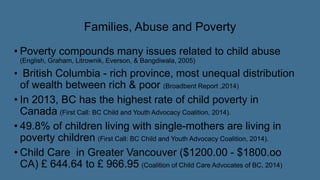 Families, Abuse and Poverty
• Poverty compounds many issues related to child abuse
(English, Graham, Litrownik, Everson, & Bangdiwala, 2005)
• British Columbia - rich province, most unequal distribution
of wealth between rich & poor (Broadbent Report ,2014)
• In 2013, BC has the highest rate of child poverty in
Canada (First Call: BC Child and Youth Advocacy Coalition, 2014).
• 49.8% of children living with single-mothers are living in
poverty children (First Call: BC Child and Youth Advocacy Coalition, 2014).
• Child Care in Greater Vancouver ($1200.00 - $1800.oo
CA) £ 644.64 to £ 966.95 (Coalition of Child Care Advocates of BC, 2014)
 