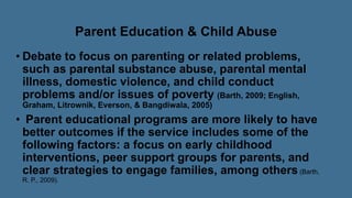 Parent Education & Child Abuse
• Debate to focus on parenting or related problems,
such as parental substance abuse, parental mental
illness, domestic violence, and child conduct
problems and/or issues of poverty (Barth, 2009; English,
Graham, Litrownik, Everson, & Bangdiwala, 2005)
• Parent educational programs are more likely to have
better outcomes if the service includes some of the
following factors: a focus on early childhood
interventions, peer support groups for parents, and
clear strategies to engage families, among others(Barth,
R. P., 2009).
 