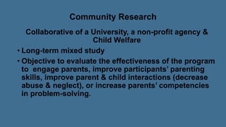 Community Research
Collaborative of a University, a non-profit agency &
Child Welfare
• Long-term mixed study
• Objective to evaluate the effectiveness of the program
to engage parents, improve participants’ parenting
skills, improve parent & child interactions (decrease
abuse & neglect), or increase parents’ competencies
in problem-solving.
 