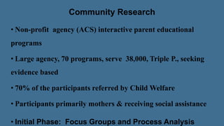 Community Research
• Non-profit agency (ACS) interactive parent educational
programs
• Large agency, 70 programs, serve 38,000, Triple P., seeking
evidence based
• 70% of the participants referred by Child Welfare
• Participants primarily mothers & receiving social assistance
• Initial Phase: Focus Groups and Process Analysis
 
