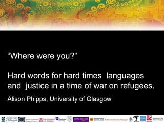 “Where were you?”
Hard words for hard times languages
and justice in a time of war on refugees.
Alison Phipps, University of Glasgow
 