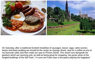 On Saturday, after a traditional Scottish breakfast of sausages, bacon, eggs, tattie scones,
beans and black pudding we should hit the shops on George Street, stop for a coffee at one of
my favourite cafes and then make our way to Princes Street. This street runs alongside the
gardens which are stunning and, as well as being great for shopping, has great views of the
tangled buildings of the Old Town. I´m sure we´ll also hear a few pipers playing the bagpipes!
 