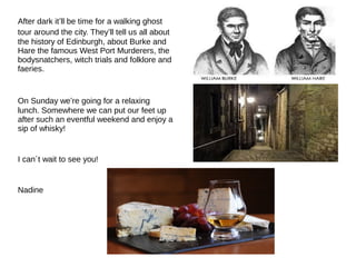After dark it’ll be time for a walking ghost
tour around the city. They’ll tell us all about
the history of Edinburgh, about Burke and
Hare the famous West Port Murderers, the
bodysnatchers, witch trials and folklore and
faeries.
On Sunday we’re going for a relaxing
lunch. Somewhere we can put our feet up
after such an eventful weekend and enjoy a
sip of whisky!
I can´t wait to see you!
Nadine
 