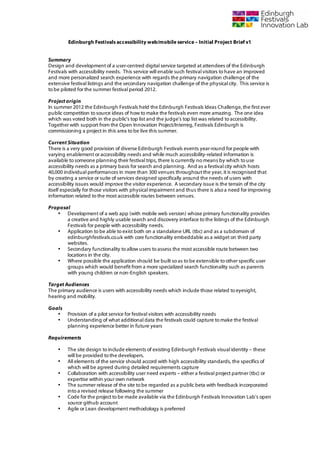  

           Edinburgh Festivals accessibility web/mobile service – Initial Project Brief v1


Summary
Design and development of a user-centred digital service targeted at attendees of the Edinburgh
Festivals with accessibility needs. This service will enable such festival visitors to have an improved
and more personalized search experience with regards the primary navigation challenge of the
extensive festival listings and the secondary navigation challenge of the physical city. This service is
to be piloted for the summer festival period 2012.

Project origin
In summer 2012 the Edinburgh Festivals held the Edinburgh Festivals Ideas Challenge, the first ever
public competition to source ideas of how to make the festivals even more amazing. The one idea
which was voted both in the public’s top list and the judge’s top list was related to accessibility.
Together with support from the Open Innovation Project/Interreg, Festivals Edinburgh is
commissioning a project in this area to be live this summer.

Current Situation
There is a very good provision of diverse Edinburgh Festivals events year-round for people with
varying enablement or accessibility needs and while much accessibility-related information is
available to someone planning their festival trips, there is currently no means by which to use
accessibility needs as a primary basis for search and planning. And as a festival city which hosts
40,000 individual performances in more than 300 venues throughout the year, it is recognised that
by creating a service or suite of services designed specifically around the needs of users with
accessibility issues would improve the visitor experience. A secondary issue is the terrain of the city
itself especially for those visitors with physical impairment and thus there is also a need for improving
information related to the most accessible routes between venues.

Proposal
   • Development of a web app (with mobile web version) whose primary functionality provides
       a creative and highly usable search and discovery interface to the listings of the Edinburgh
       Festivals for people with accessibility needs.
   • Application to be able to exist both on a standalone URL (tbc) and as a subdomain of
       edinburghfestivals.co.uk with core functionality embeddable as a widget on third party
       websites.
   • Secondary functionality to allow users to assess the most accessible route between two
       locations in the city.
   • Where possible the application should be built so as to be extensible to other specific user
       groups which would benefit from a more specialized search functionality such as parents
       with young children or non-English speakers.

Target Audiences
The primary audience is users with accessibility needs which include those related to eyesight,
hearing and mobility.

Goals
   •       Provision of a pilot service for festival visitors with accessibility needs
   •       Understanding of what additional data the festivals could capture to make the festival
           planning experience better in future years

Requirements

       •   The site design to include elements of existing Edinburgh Festivals visual identity – these
           will be provided to the developers.
       •   All elements of the service should accord with high accessibility standards, the specifics of
           which will be agreed during detailed requirements capture
       •   Collaboration with accessibility user need experts – either a festival project partner (tbc) or
           expertise within your own network
       •   The summer release of the site to be regarded as a public beta with feedback incorporated
           into a revised release following the summer
       •   Code for the project to be made available via the Edinburgh Festivals Innovation Lab’s open
           source github account
       •   Agile or Lean development methodology is preferred
 