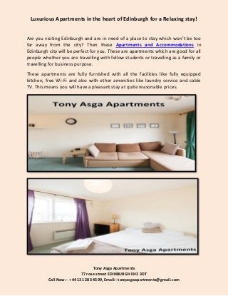 Tony Asga Apartments
77 rose street EDINBURGH EH2 3DT
Call Now:- +44 131 283 4599, Email:- tonyasgaapartments@gmail.com
Luxurious Apartments in the heart of Edinburgh for a Relaxing stay!
Are you visiting Edinburgh and are in need of a place to stay which won’t be too
far away from the city? Then these Apartments and Accommodations in
Edinburgh city will be perfect for you. These are apartments which are good for all
people whether you are travelling with fellow students or travelling as a family or
travelling for business purpose.
These apartments are fully furnished with all the facilities like fully equipped
kitchen, free Wi-Fi and also with other amenities like laundry service and cable
TV. This means you will have a pleasant stay at quite reasonable prices.
 
