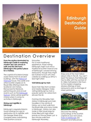 Edinburgh
                                                                               Destination
                                                                                    Guide




Destination Overview
From the skyline dominated by           favourites.
Edinburgh Castle to exploring           For a more traditional
modern day arts venues in               experience, those visiting
Leith and the Old Town,                 Edinburgh might tuck into a
Edinburgh is the perfect place          traditional Scottish meal at one
for a holiday.                          of Edinburgh’s award-winning
                                        restaurants, though they might
The capital of Scotland simply          be inclined to burn off a few      Enjoy one of the most talked
oozes history from its ancient          calories by walking up Arthur’s    about cities in the UK. You can’t
buildings, with the Palace of           Seat right after!                  beat the beauty that Edinburgh
Holyrood house, the castle and                                             has to offer with the contrast of
other Scottish staples on its           Visit Edinburgh by train           St. Giles Cathedral in Old Town
Royal Mile offering a look into                                            to the modern shopping,
Scotland’s rich history.                Quick train trips from London      diverse offerings of bars,
Renowned for literature,                and nearby Glasgow make            restaurants and no shortage of
performing arts and annual              visiting Edinburgh by train a      street performers.
events such as the Edinburgh            popular option for visitors from
Festival, visitors will be spoilt for   all over the UK.
choice when it comes to
activities in Edinburgh.                Coming into Waverley train
                                        station in Edinburgh puts train
Dining and nightlife in                 travellers in the centre of
Edinburgh                               history, just a short walk from
                                        the Royal Mile and many hotels
Edinburgh is regularly listed in        in Edinburgh. Visitors can also
tourist rankings as a go-to             trade in their travel bags for     Discover the striking
destination for its nightlife, with     those filled with high-street      surroundings of the Scottish
the George Street and                   brands on Princes Street, just a   capital at your own pace.
Cowgate areas maintaining               few minutes walk from              Trains to Edinburgh are
their positions as local                Edinburgh Waverley.                frequent and fairly priced.
 