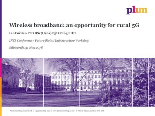 Plum Consulting London LLP | +44 (0)20 7047 1919 | www.plumconsulting.co.uk | 10 Fitzroy Square, London, W1T 5HP.
Wireless broadband: an opportunity for rural 5G
Ian Corden PhD BSc(Hons) PgD CEng FIET
INCA Conference - Future Digital Infrastructure Workshop
Edinburgh, 31 May 2018
 