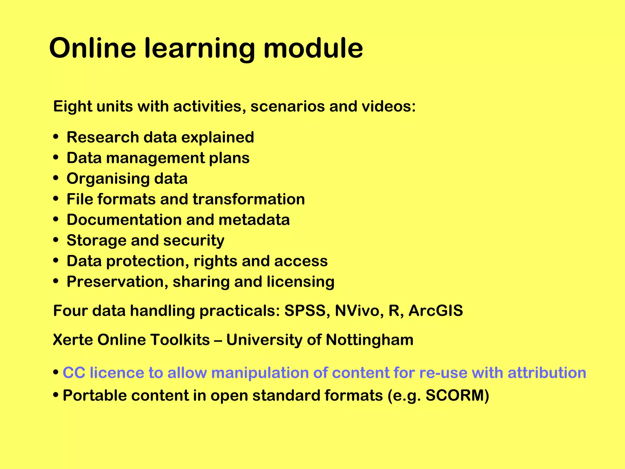 Online learning module
Eight units with activities, scenarios and videos:
•
•
•
•
•
•
•
•

Research data explained
Data management plans
Organising data
File formats and transformation
Documentation and metadata
Storage and security
Data protection, rights and access
Preservation, sharing and licensing

Four data handling practicals: SPSS, NVivo, R, ArcGIS
Xerte Online Toolkits – University of Nottingham
• CC licence to allow manipulation of content for re-use with attribution
• Portable content in open standard formats (e.g. SCORM)

 