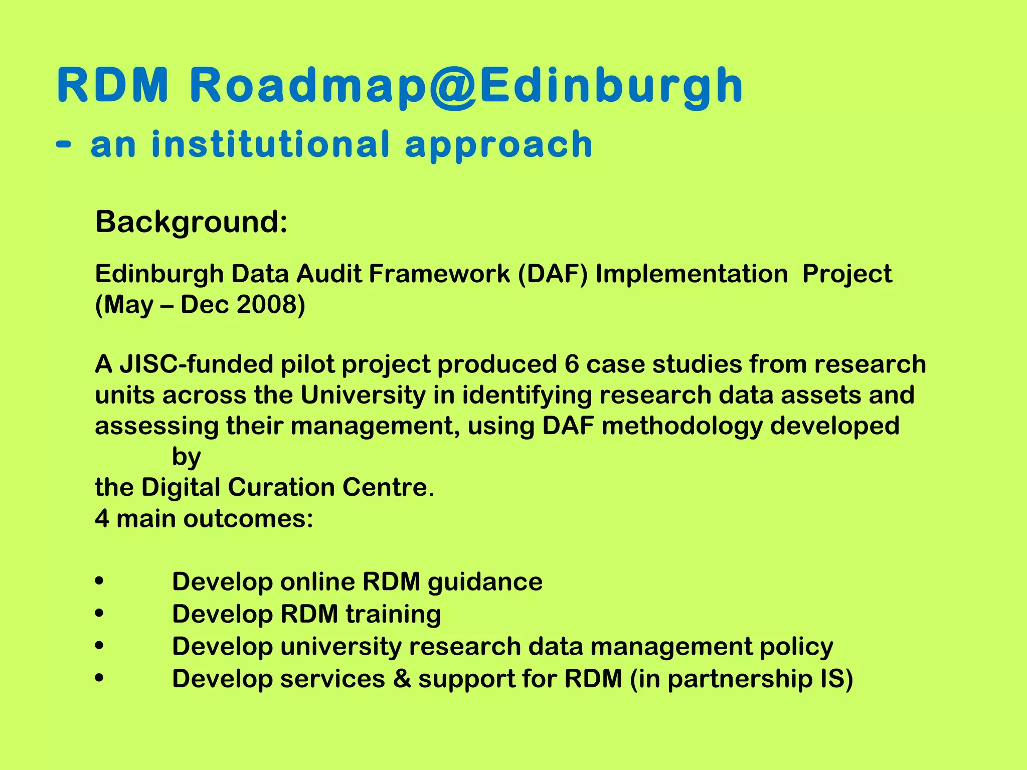RDM Roadmap@Edinburgh
- an institutional approach
Background:
Edinburgh Data Audit Framework (DAF) Implementation Project
(May – Dec 2008)
A JISC-funded pilot project produced 6 case studies from research
units across the University in identifying research data assets and
assessing their management, using DAF methodology developed
by
the Digital Curation Centre.
4 main outcomes:
•
•
•
•

Develop online RDM guidance
Develop RDM training
Develop university research data management policy
Develop services & support for RDM (in partnership IS)

 