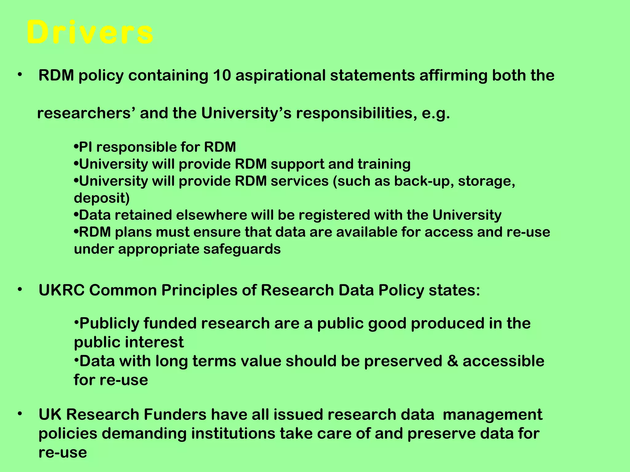 Drivers
• RDM policy containing 10 aspirational statements affirming both the
researchers’ and the University’s responsibilities, e.g.
•PI responsible for RDM
•University will provide RDM support and training
•University will provide RDM services (such as back-up, storage,
deposit)
•Data retained elsewhere will be registered with the University
•RDM plans must ensure that data are available for access and re-use
under appropriate safeguards

•

UKRC Common Principles of Research Data Policy states:
•Publicly funded research are a public good produced in the
public interest
•Data with long terms value should be preserved & accessible
for re-use

•

UK Research Funders have all issued research data management
policies demanding institutions take care of and preserve data for
re-use

 