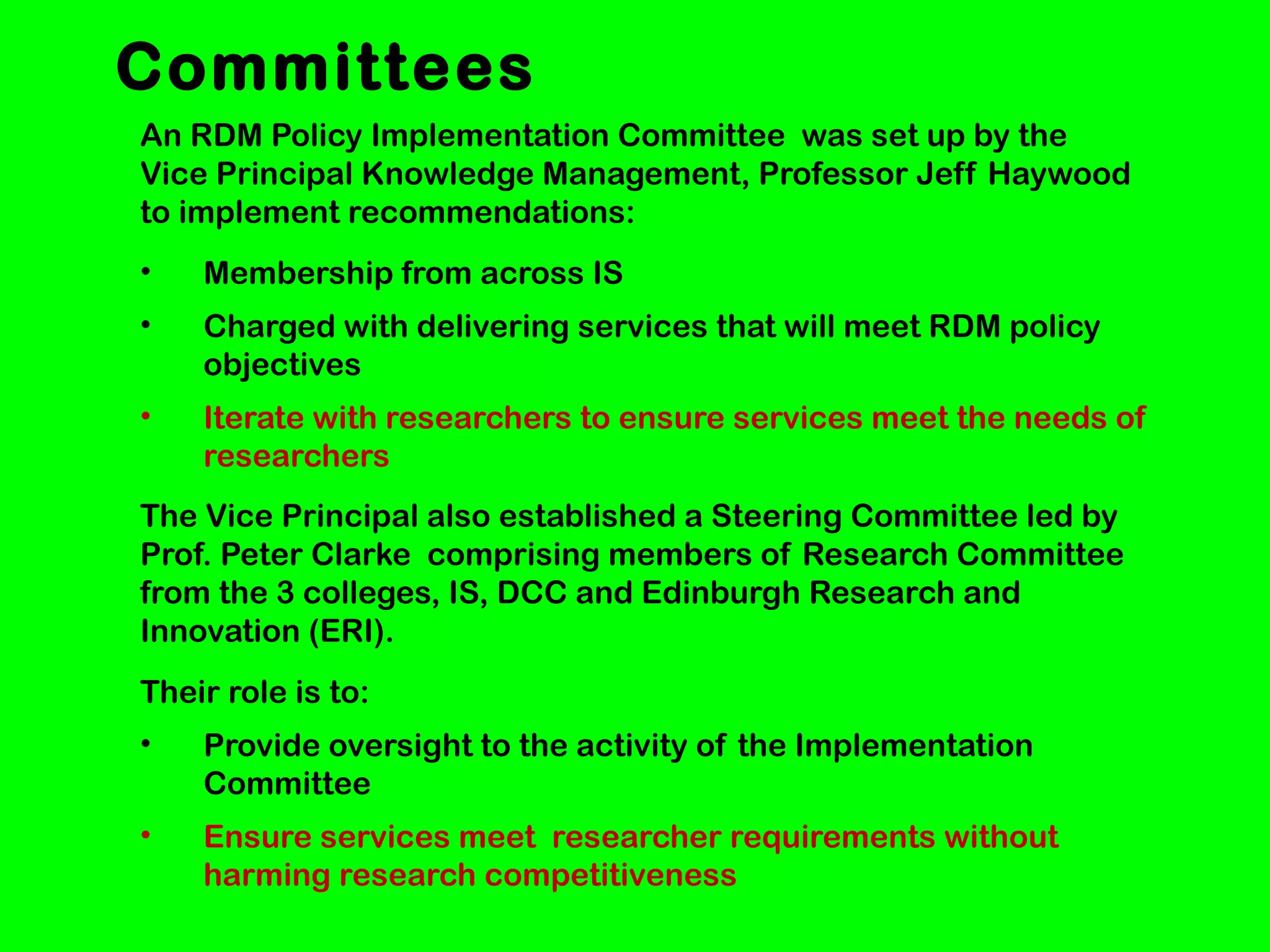 Committees
An RDM Policy Implementation Committee was set up by the
Vice Principal Knowledge Management, Professor Jeff Haywood
to implement recommendations:
•

Membership from across IS

•

Charged with delivering services that will meet RDM policy
objectives

•

Iterate with researchers to ensure services meet the needs of
researchers

The Vice Principal also established a Steering Committee led by
Prof. Peter Clarke comprising members of Research Committee
from the 3 colleges, IS, DCC and Edinburgh Research and
Innovation (ERI).
Their role is to:
•

Provide oversight to the activity of the Implementation
Committee

•

Ensure services meet researcher requirements without
harming research competitiveness

 