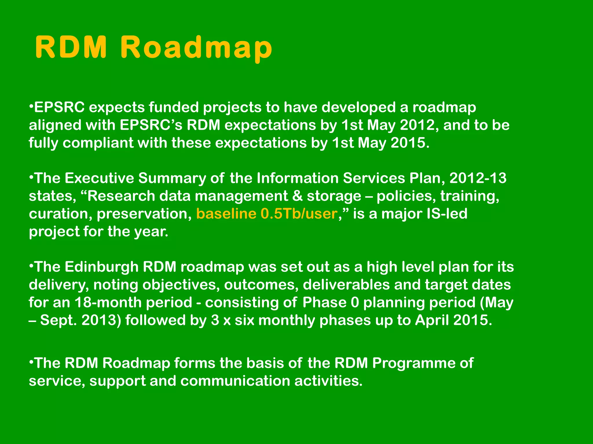 RDM Roadmap
•EPSRC expects funded projects to have developed a roadmap
aligned with EPSRC’s RDM expectations by 1st May 2012, and to be
fully compliant with these expectations by 1st May 2015.
•The Executive Summary of the Information Services Plan, 2012-13
states, “Research data management & storage – policies, training,
curation, preservation, baseline 0.5Tb/user,” is a major IS-led
project for the year.
•The Edinburgh RDM roadmap was set out as a high level plan for its
delivery, noting objectives, outcomes, deliverables and target dates
for an 18-month period - consisting of Phase 0 planning period (May
– Sept. 2013) followed by 3 x six monthly phases up to April 2015.
•The RDM Roadmap forms the basis of the RDM Programme of
service, support and communication activities.

 