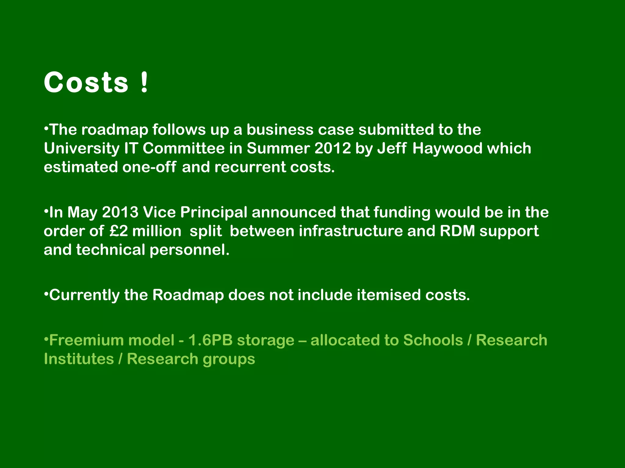 Costs !
•The roadmap follows up a business case submitted to the
University IT Committee in Summer 2012 by Jeff Haywood which
estimated one-off and recurrent costs.
•In May 2013 Vice Principal announced that funding would be in the
order of £2 million split between infrastructure and RDM support
and technical personnel.
•Currently the Roadmap does not include itemised costs.
•Freemium model - 1.6PB storage – allocated to Schools / Research
Institutes / Research groups

 