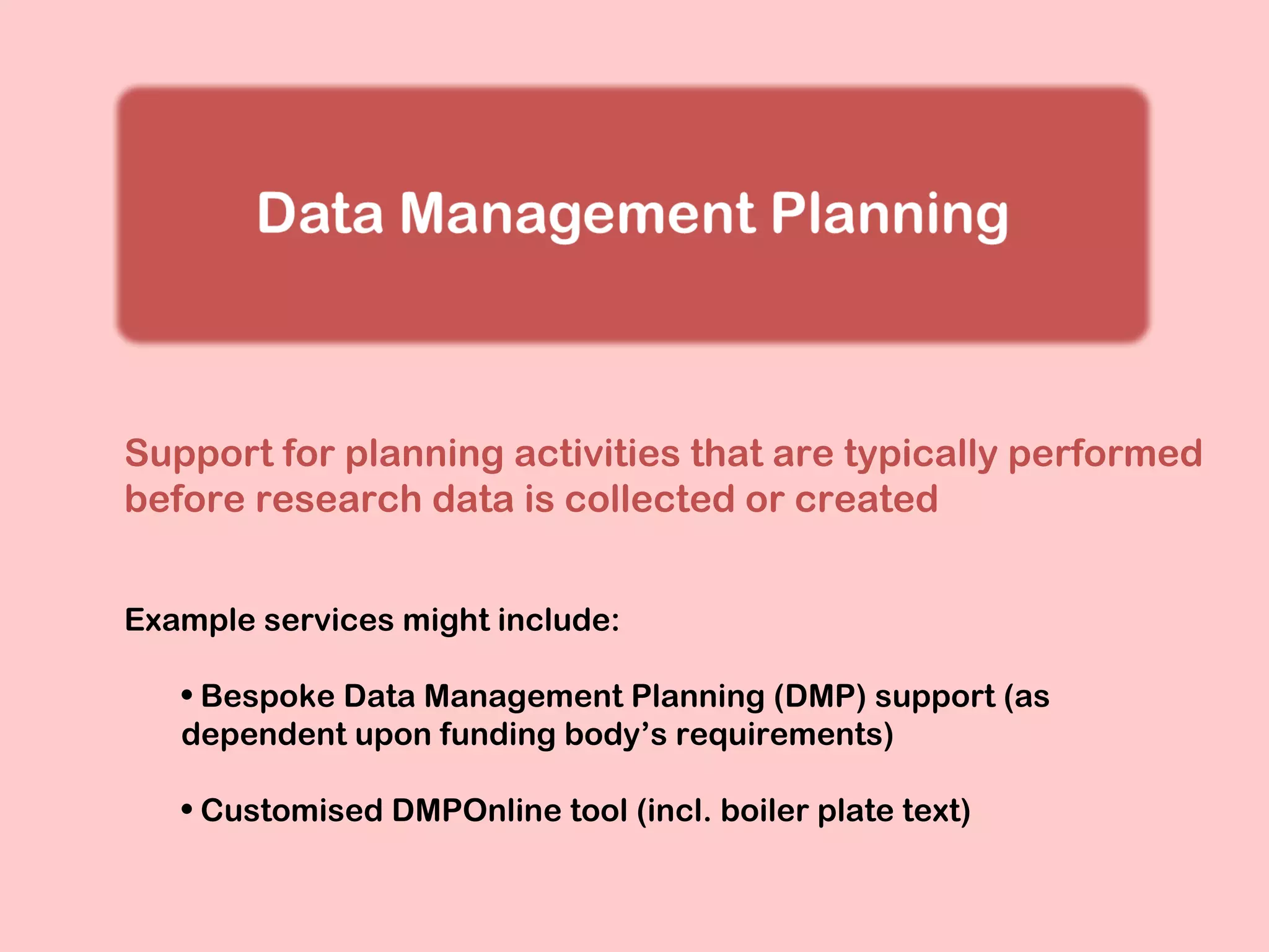 Support for planning activities that are typically performed
before research data is collected or created
Example services might include:
• Bespoke Data Management Planning (DMP) support (as
dependent upon funding body’s requirements)
• Customised DMPOnline tool (incl. boiler plate text)

 