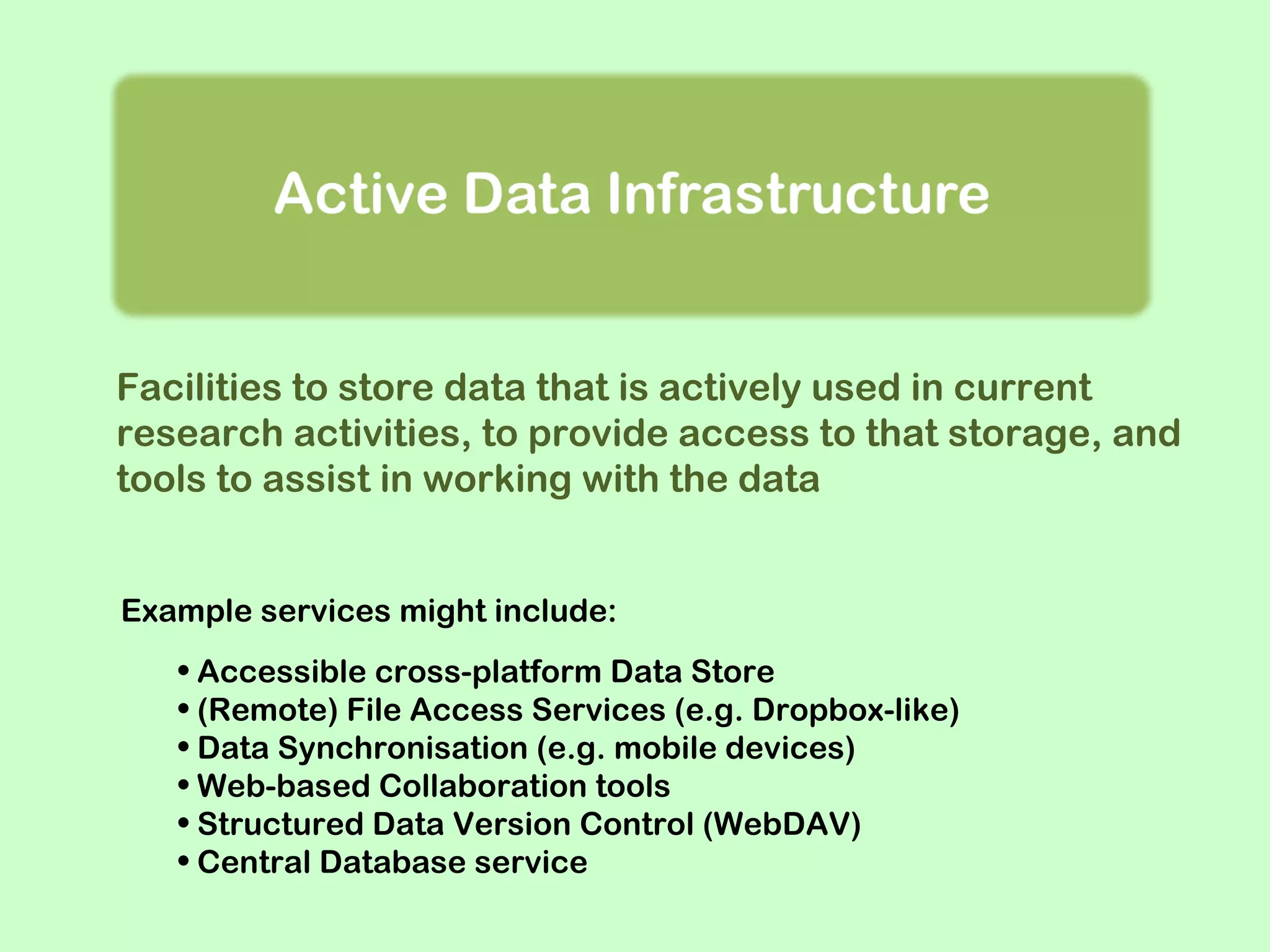 Facilities to store data that is actively used in current
research activities, to provide access to that storage, and
tools to assist in working with the data
Example services might include:
• Accessible cross-platform Data Store
• (Remote) File Access Services (e.g. Dropbox-like)
• Data Synchronisation (e.g. mobile devices)
• Web-based Collaboration tools
• Structured Data Version Control (WebDAV)
• Central Database service

 