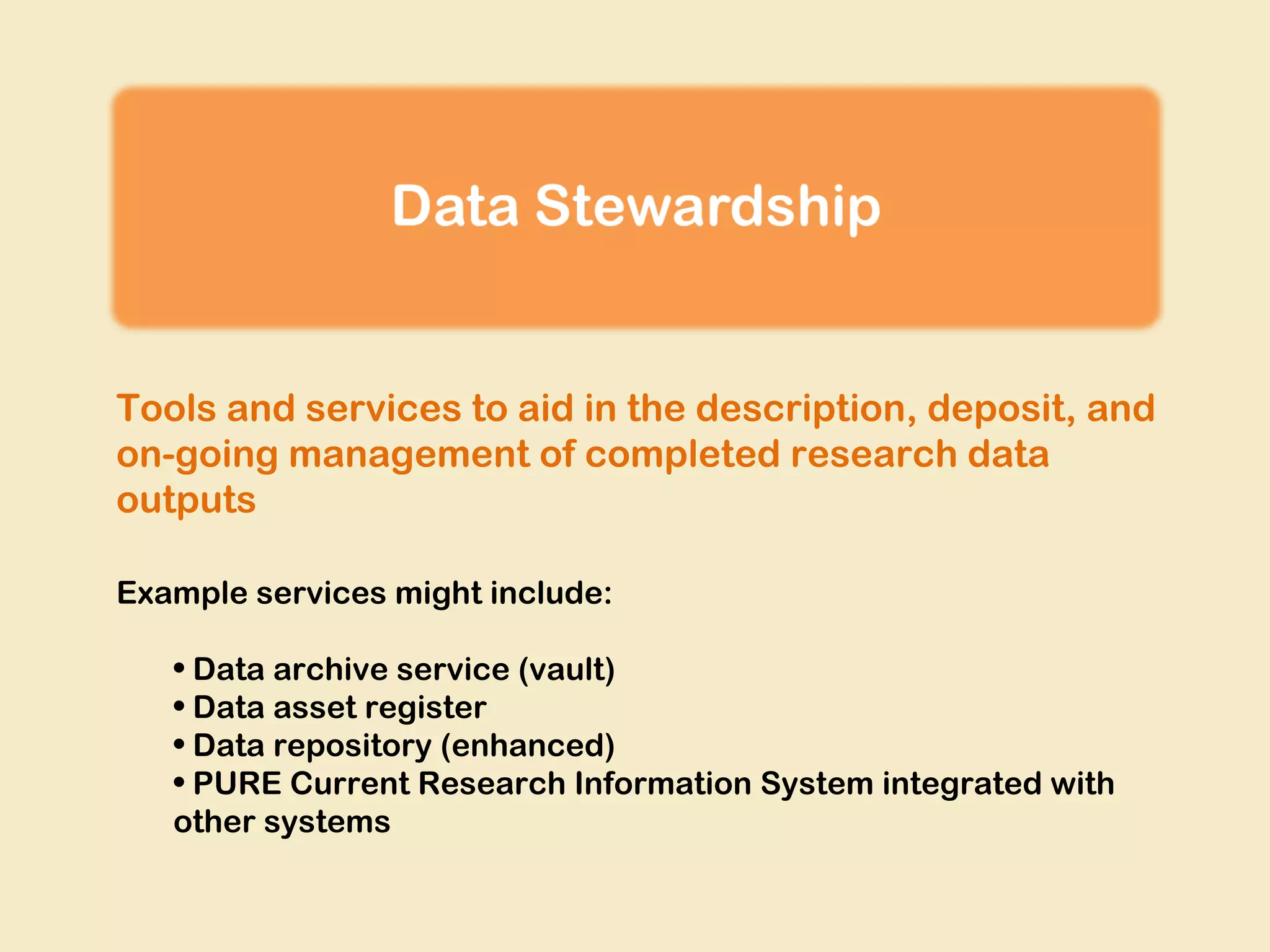 Tools and services to aid in the description, deposit, and
on-going management of completed research data
outputs
Example services might include:
• Data archive service (vault)
• Data asset register
• Data repository (enhanced)
• PURE Current Research Information System integrated with
other systems

 