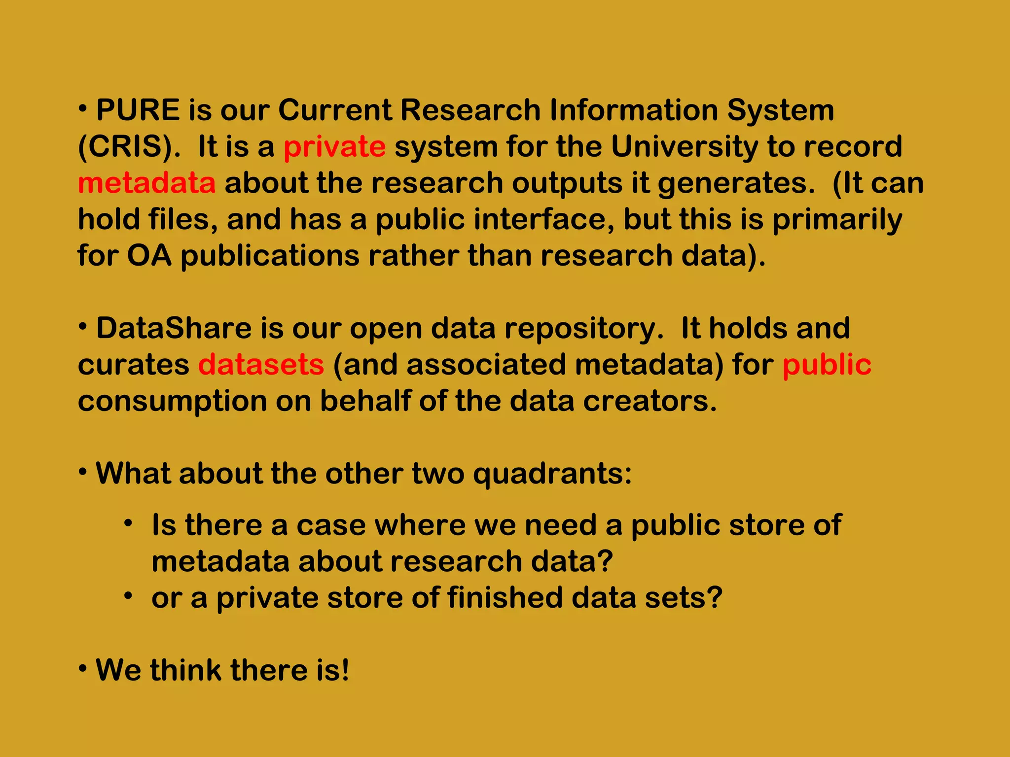 • PURE is our Current Research Information System
(CRIS).  It is a private system for the University to record
metadata about the research outputs it generates.  (It can
hold files, and has a public interface, but this is primarily
for OA publications rather than research data).
• DataShare is our open data repository.  It holds and
curates datasets (and associated metadata) for public
consumption on behalf of the data creators. 
• What about the other two quadrants:
• Is there a case where we need a public store of
metadata about research data?
• or a private store of finished data sets?
• We think there is!

 