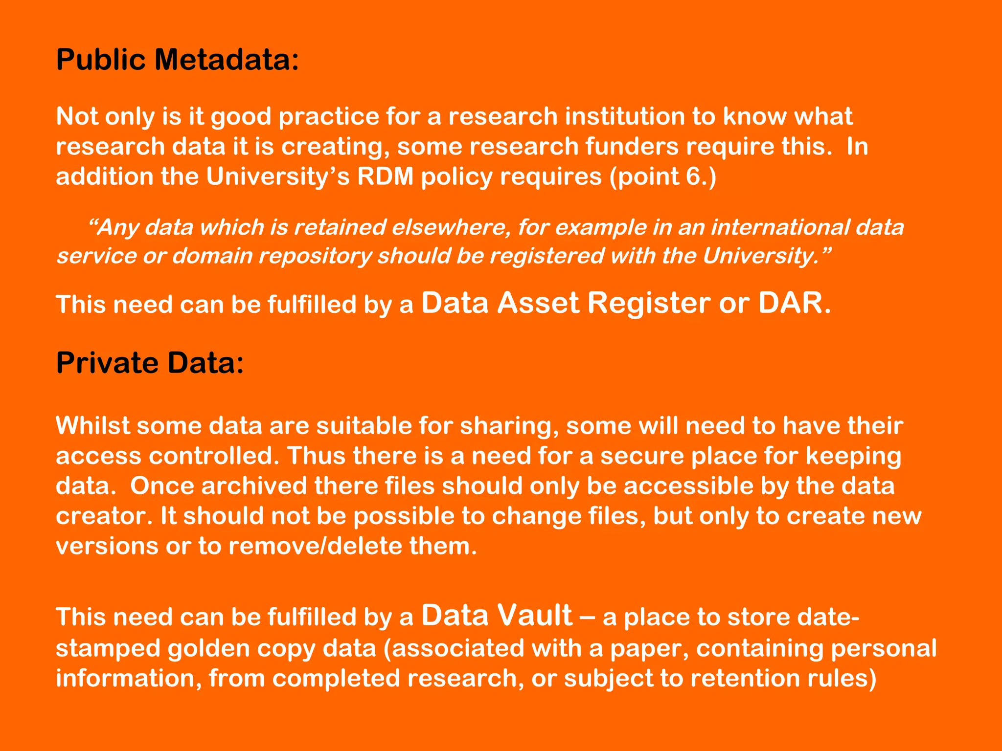 Public Metadata:
Not only is it good practice for a research institution to know what
research data it is creating, some research funders require this. In
addition the University’s RDM policy requires (point 6.)
“Any data which is retained elsewhere, for example in an international data
service or domain repository should be registered with the University.”

This need can be fulfilled by a Data Asset

Register or DAR.

Private Data:
Whilst some data are suitable for sharing, some will need to have their
access controlled. Thus there is a need for a secure place for keeping
data. Once archived there files should only be accessible by the data
creator. It should not be possible to change files, but only to create new
versions or to remove/delete them.
This need can be fulfilled by a Data Vault – a place to store datestamped golden copy data (associated with a paper, containing personal
information, from completed research, or subject to retention rules)

 