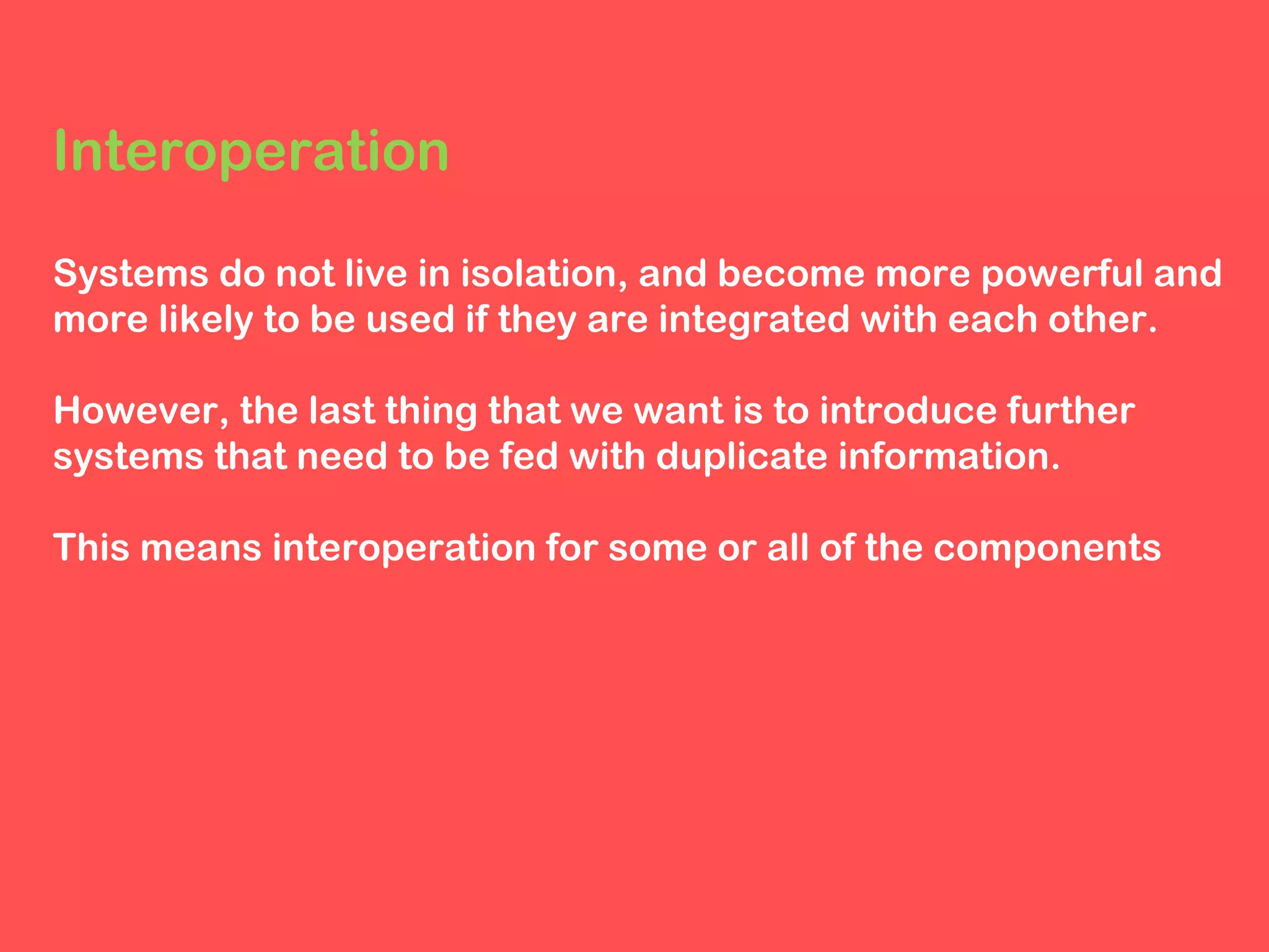 Interoperation
Systems do not live in isolation, and become more powerful and
more likely to be used if they are integrated with each other.
However, the last thing that we want is to introduce further
systems that need to be fed with duplicate information.
This means interoperation for some or all of the components

 