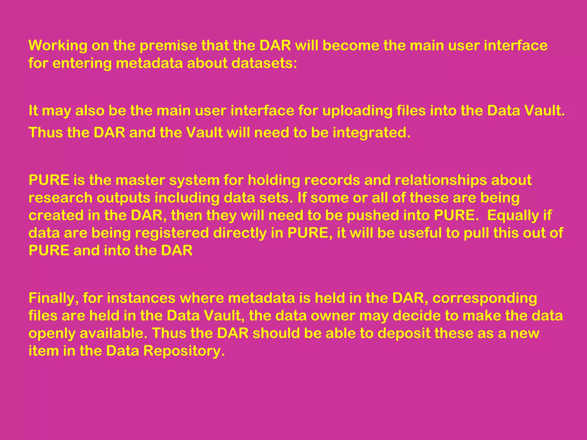 Working on the premise that the DAR will become the main user interface
for entering metadata about datasets:
It may also be the main user interface for uploading files into the Data Vault.
Thus the DAR and the Vault will need to be integrated.
PURE is the master system for holding records and relationships about
research outputs including data sets. If some or all of these are being
created in the DAR, then they will need to be pushed into PURE. Equally if
data are being registered directly in PURE, it will be useful to pull this out of
PURE and into the DAR
Finally, for instances where metadata is held in the DAR, corresponding
files are held in the Data Vault, the data owner may decide to make the data
openly available. Thus the DAR should be able to deposit these as a new
item in the Data Repository.

 