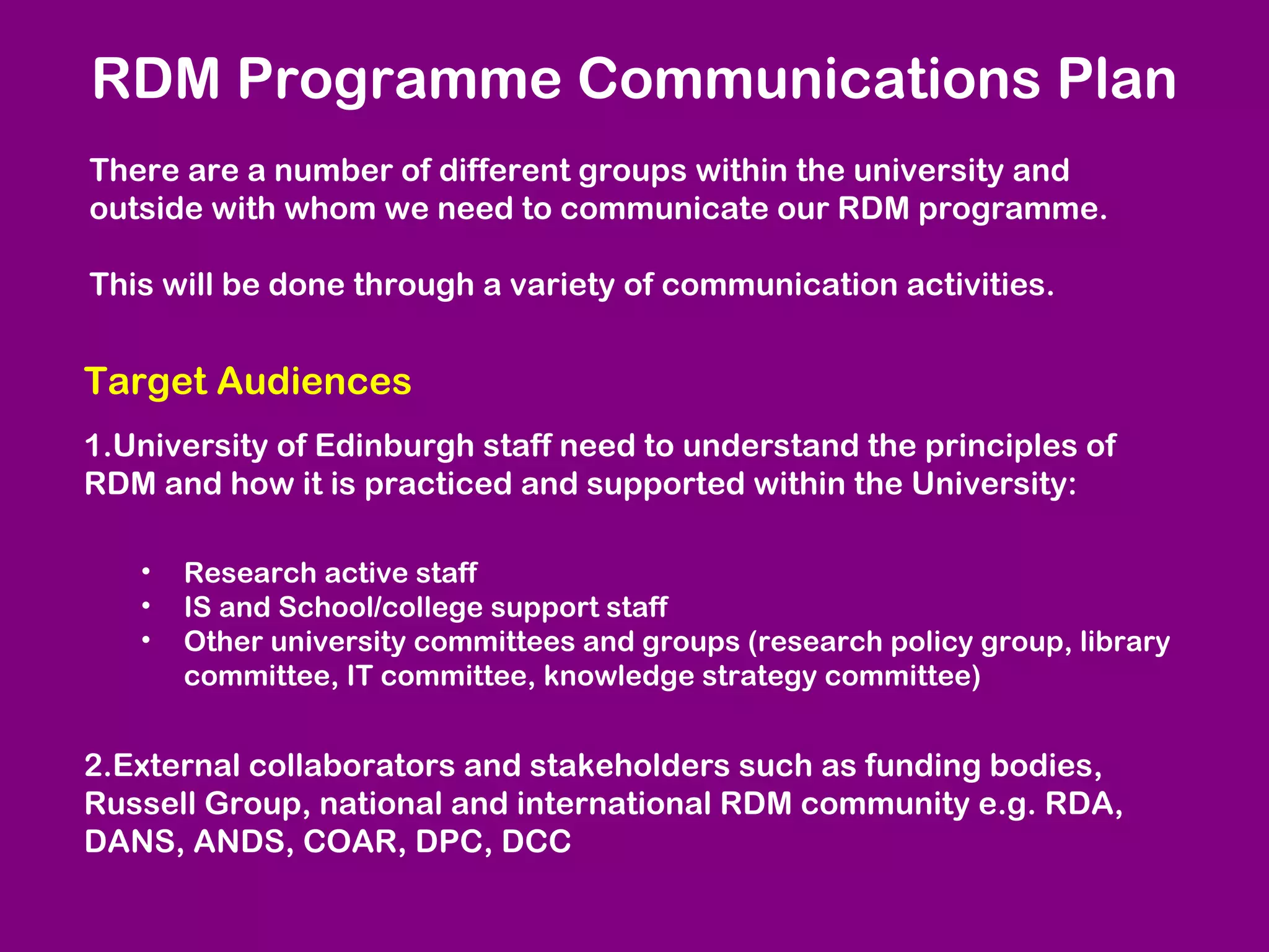 RDM Programme Communications Plan
There are a number of different groups within the university and
outside with whom we need to communicate our RDM programme.
This will be done through a variety of communication activities.

Target Audiences
1.University of Edinburgh staff need to understand the principles of
RDM and how it is practiced and supported within the University:
•
•
•

Research active staff
IS and School/college support staff
Other university committees and groups (research policy group, library
committee, IT committee, knowledge strategy committee)

2.External collaborators and stakeholders such as funding bodies,
Russell Group, national and international RDM community e.g. RDA,
DANS, ANDS, COAR, DPC, DCC

 