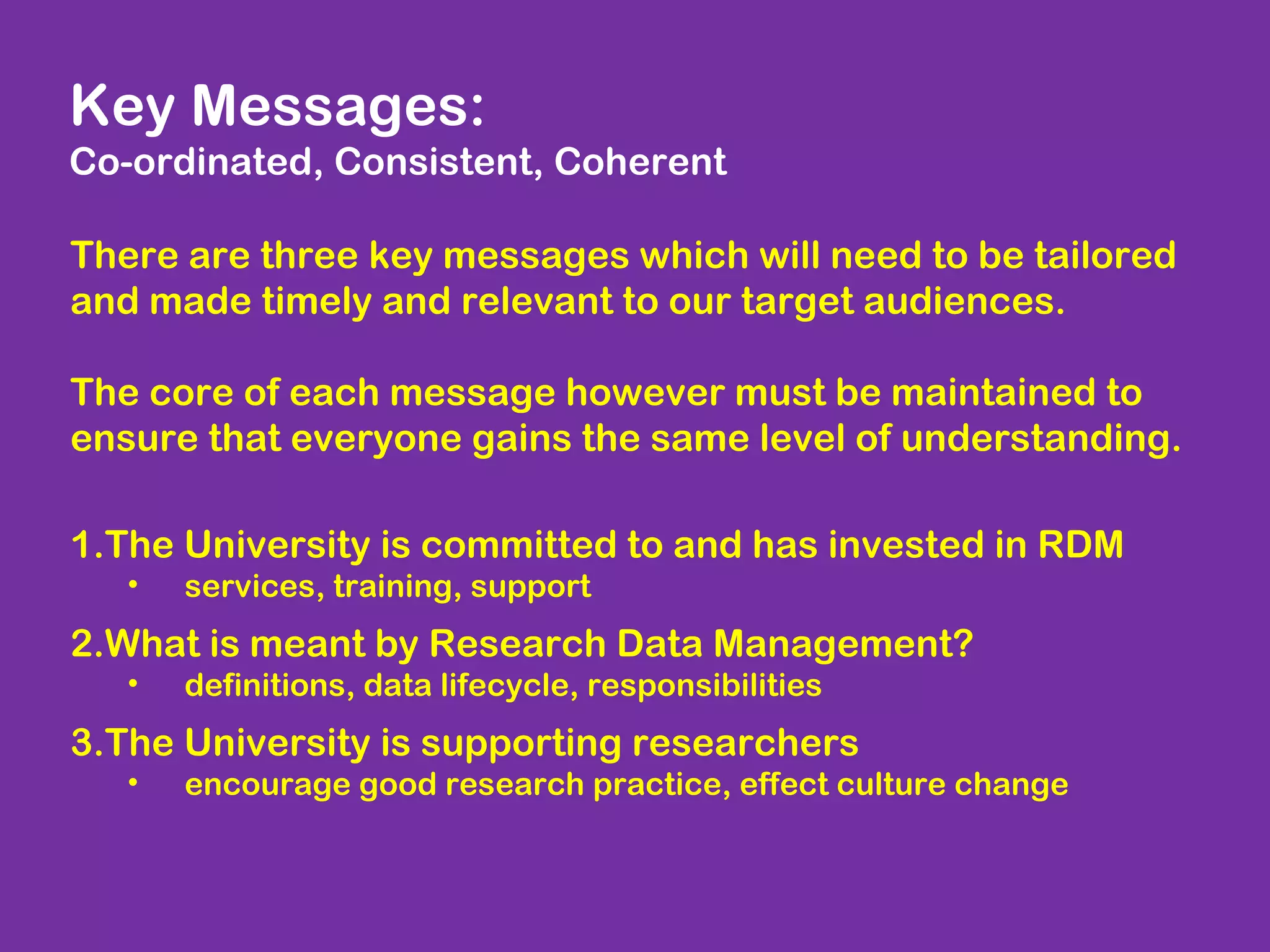 Key Messages:
Co-ordinated, Consistent, Coherent
There are three key messages which will need to be tailored
and made timely and relevant to our target audiences.
The core of each message however must be maintained to
ensure that everyone gains the same level of understanding.
1.The University is committed to and has invested in RDM
•

services, training, support

2.What is meant by Research Data Management?
•

definitions, data lifecycle, responsibilities

3.The University is supporting researchers
•

encourage good research practice, effect culture change

 