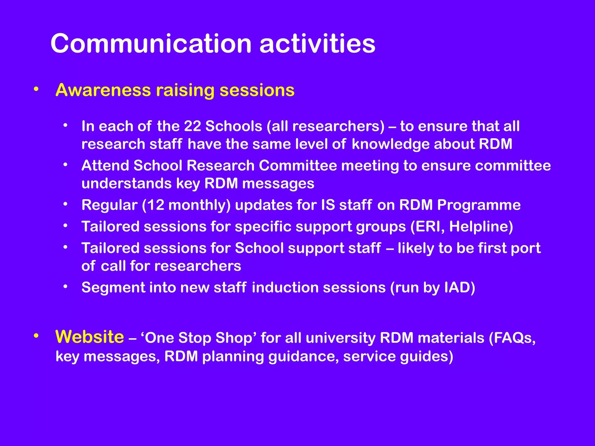 Communication activities
• Awareness raising sessions
• In each of the 22 Schools (all researchers) – to ensure that all
research staff have the same level of knowledge about RDM
• Attend School Research Committee meeting to ensure committee
understands key RDM messages
• Regular (12 monthly) updates for IS staff on RDM Programme
• Tailored sessions for specific support groups (ERI, Helpline)
• Tailored sessions for School support staff – likely to be first port
of call for researchers
• Segment into new staff induction sessions (run by IAD)

• Website – ‘One Stop Shop’ for all university RDM materials (FAQs,
key messages, RDM planning guidance, service guides)

 