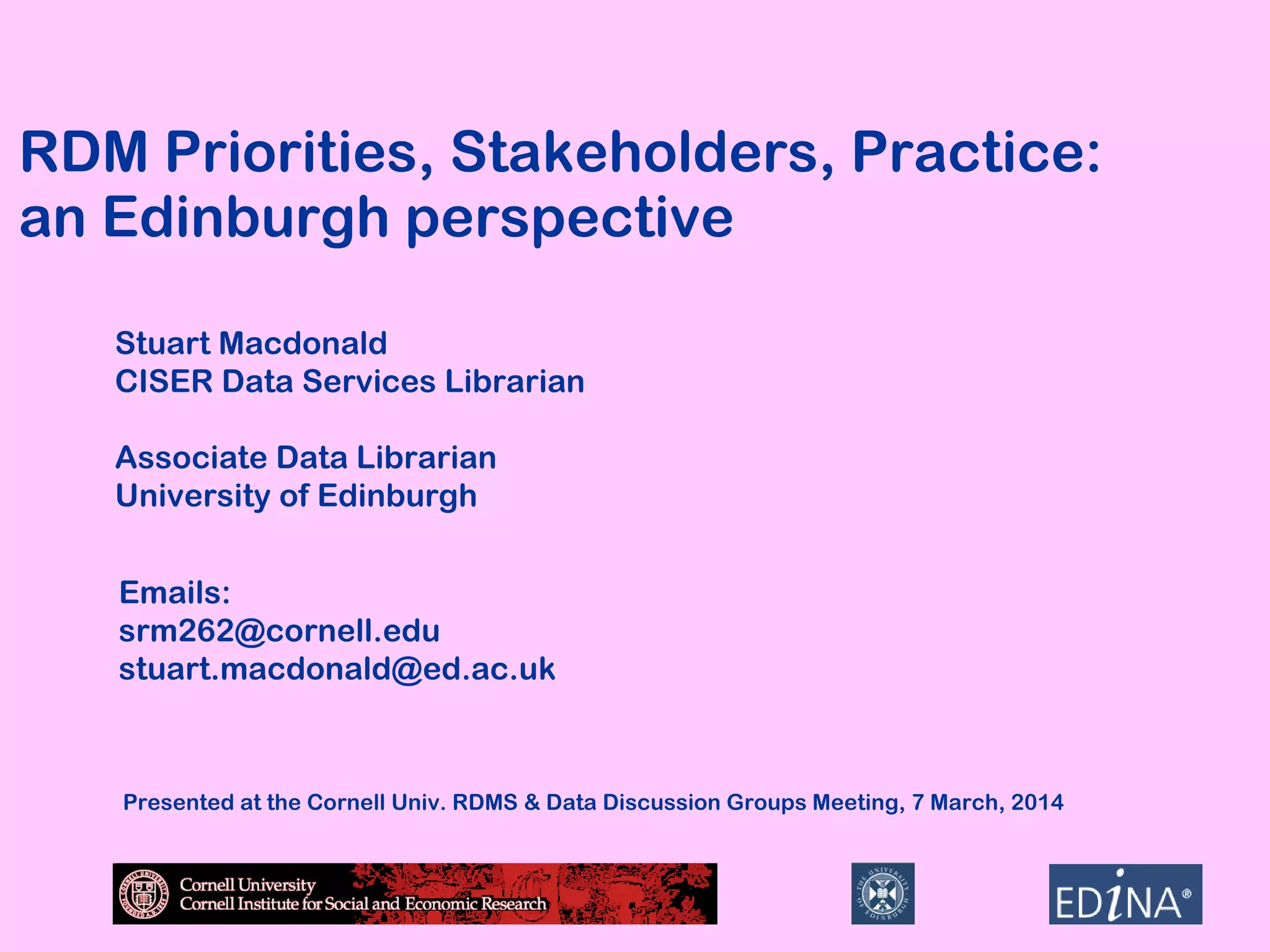 RDM Priorities, Stakeholders, Practice:
an Edinburgh perspective
Stuart Macdonald
CISER Data Services Librarian
Associate Data Librarian
University of Edinburgh
Emails:
srm262@cornell.edu
stuart.macdonald@ed.ac.uk

Presented at the Cornell Univ. RDMS & Data Discussion Groups Meeting, 7 March, 2014

 