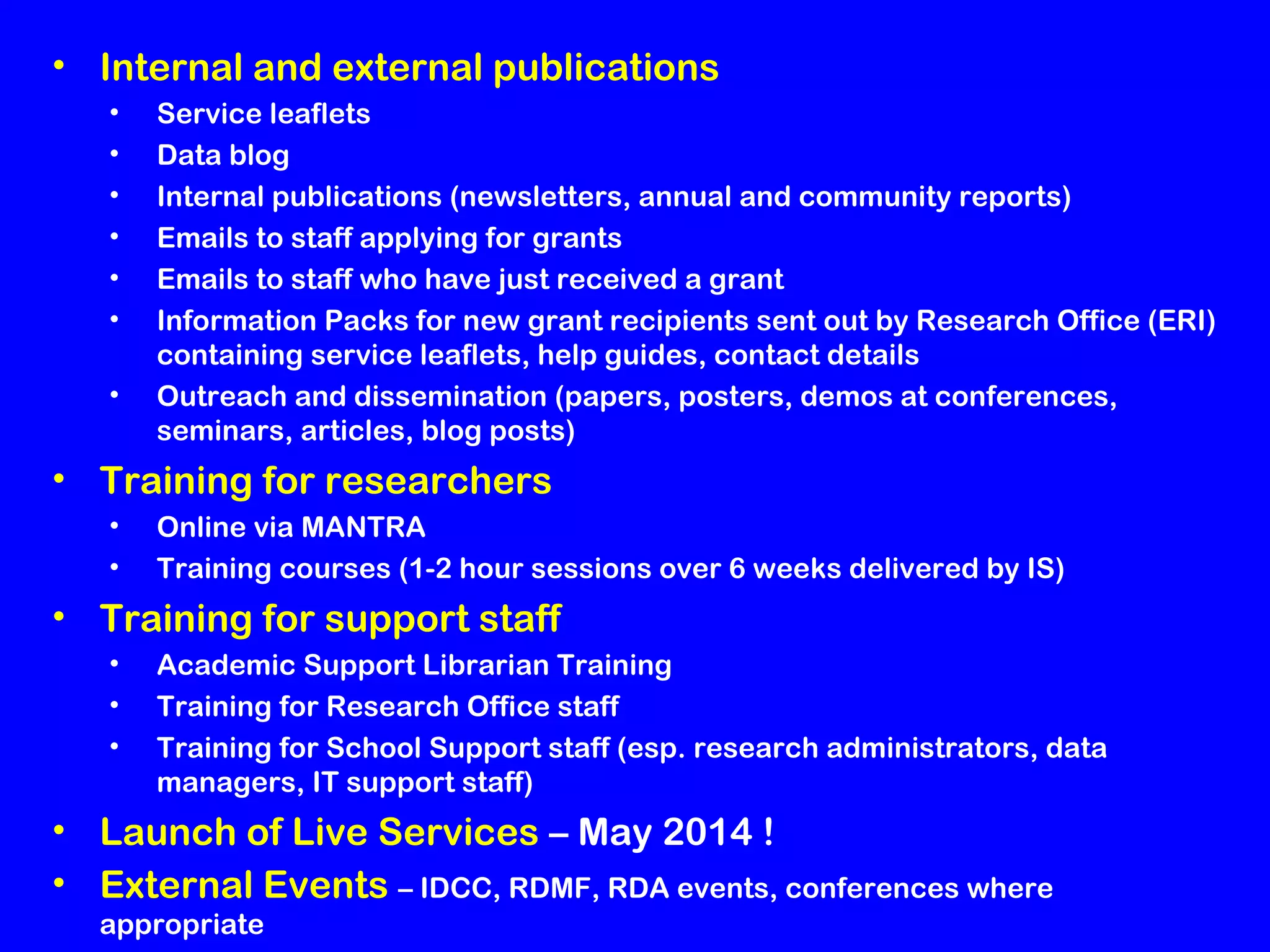 • Internal and external publications
•
•
•
•
•
•
•

Service leaflets
Data blog
Internal publications (newsletters, annual and community reports)
Emails to staff applying for grants
Emails to staff who have just received a grant
Information Packs for new grant recipients sent out by Research Office (ERI)
containing service leaflets, help guides, contact details
Outreach and dissemination (papers, posters, demos at conferences,
seminars, articles, blog posts)

• Training for researchers
•
•

Online via MANTRA
Training courses (1-2 hour sessions over 6 weeks delivered by IS)

• Training for support staff
•
•
•

Academic Support Librarian Training
Training for Research Office staff
Training for School Support staff (esp. research administrators, data
managers, IT support staff)

• Launch of Live Services – May 2014 !
• External Events – IDCC, RDMF, RDA events, conferences where
appropriate

 