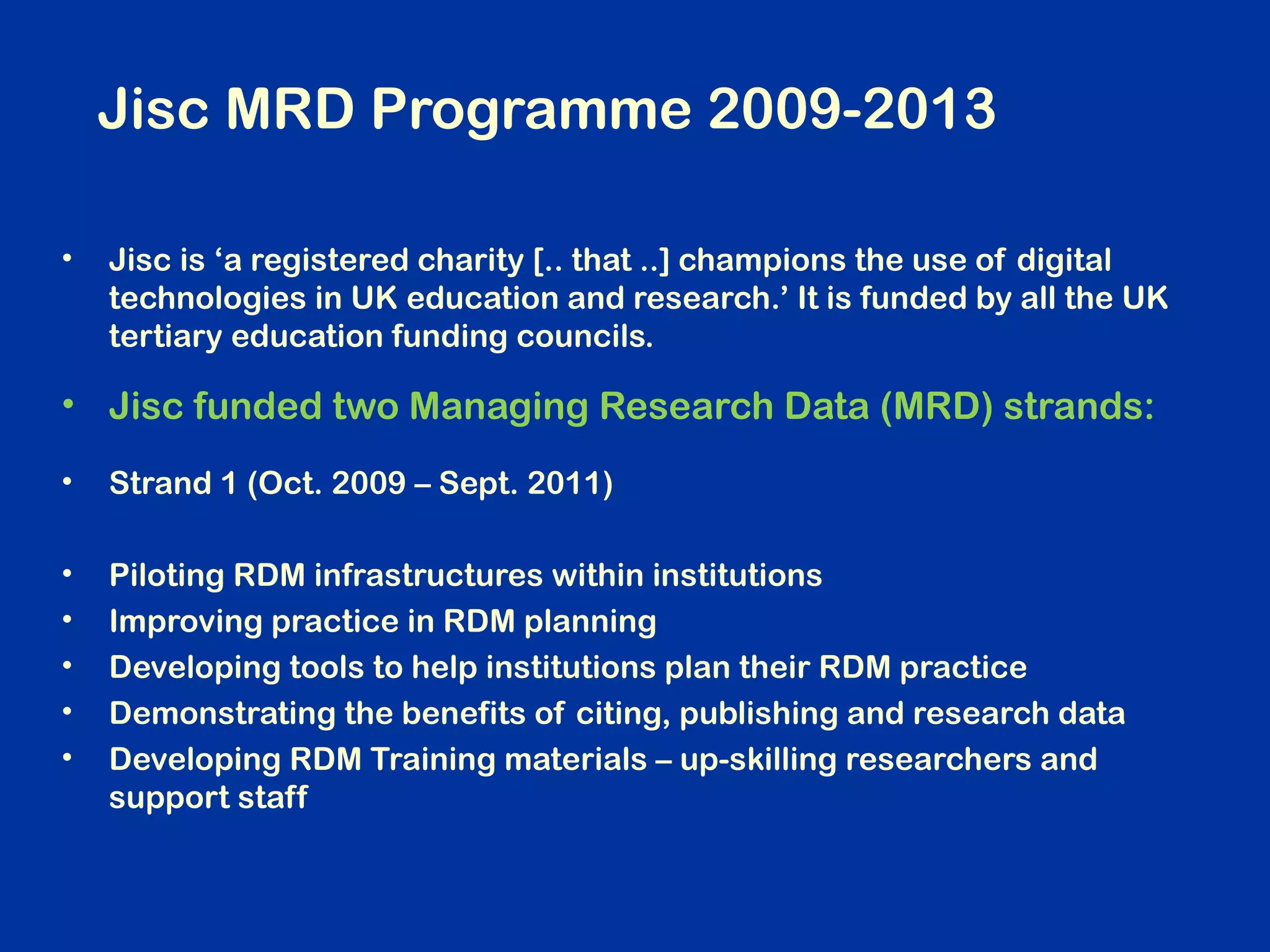 Jisc MRD Programme 2009-2013
•

Jisc is ‘a registered charity [.. that ..] champions the use of digital
technologies in UK education and research.’ It is funded by all the UK
tertiary education funding councils.

• Jisc funded two Managing Research Data (MRD) strands:
•

Strand 1 (Oct. 2009 – Sept. 2011)

•
•
•
•
•

Piloting RDM infrastructures within institutions
Improving practice in RDM planning
Developing tools to help institutions plan their RDM practice
Demonstrating the benefits of citing, publishing and research data
Developing RDM Training materials – up-skilling researchers and
support staff

 