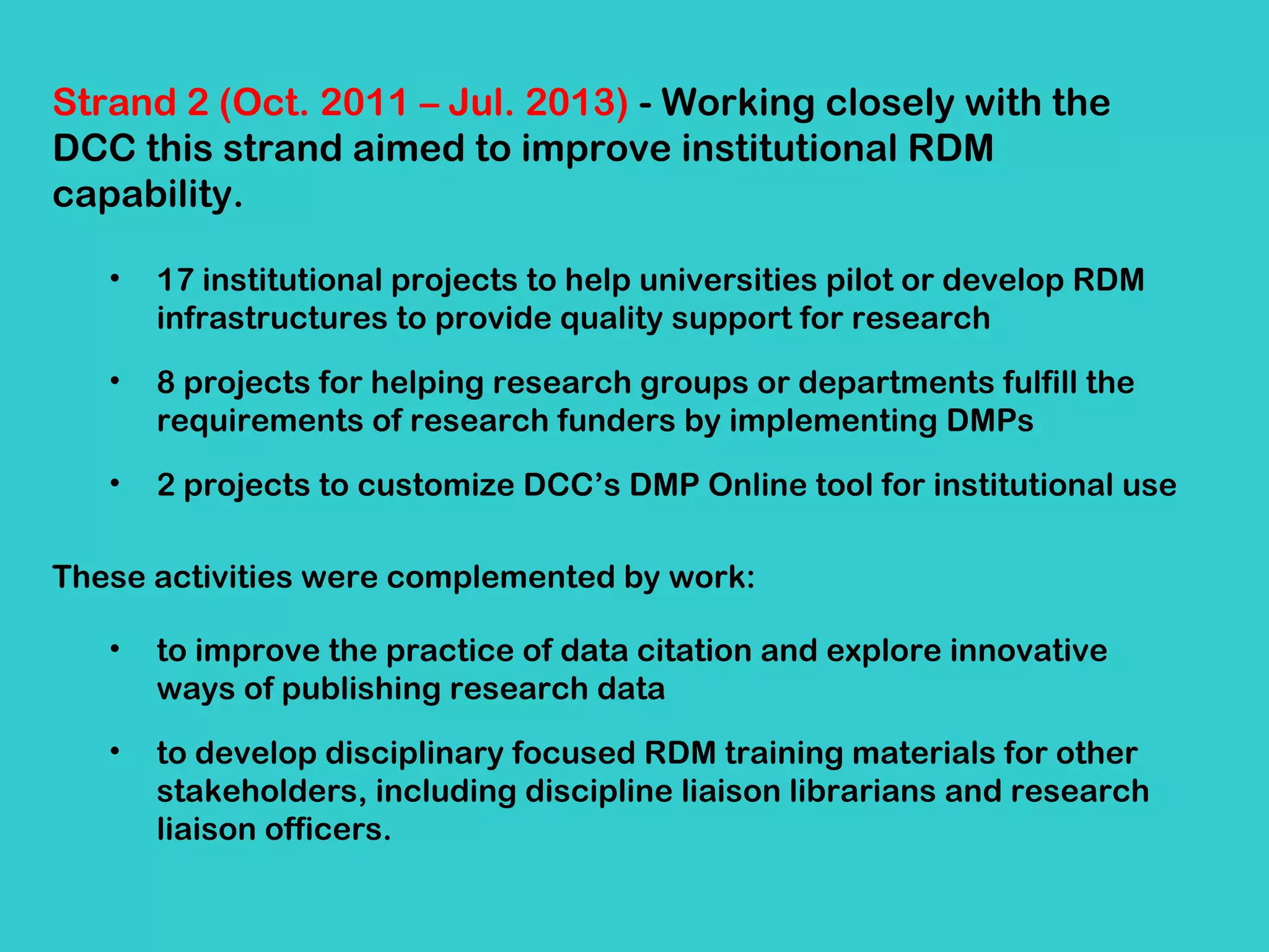 Strand 2 (Oct. 2011 – Jul. 2013) - Working closely with the
DCC this strand aimed to improve institutional RDM
capability.
•

17 institutional projects to help universities pilot or develop RDM
infrastructures to provide quality support for research

•

8 projects for helping research groups or departments fulfill the
requirements of research funders by implementing DMPs

•

2 projects to customize DCC’s DMP Online tool for institutional use

These activities were complemented by work:
•

to improve the practice of data citation and explore innovative
ways of publishing research data

•

to develop disciplinary focused RDM training materials for other
stakeholders, including discipline liaison librarians and research
liaison officers.

 