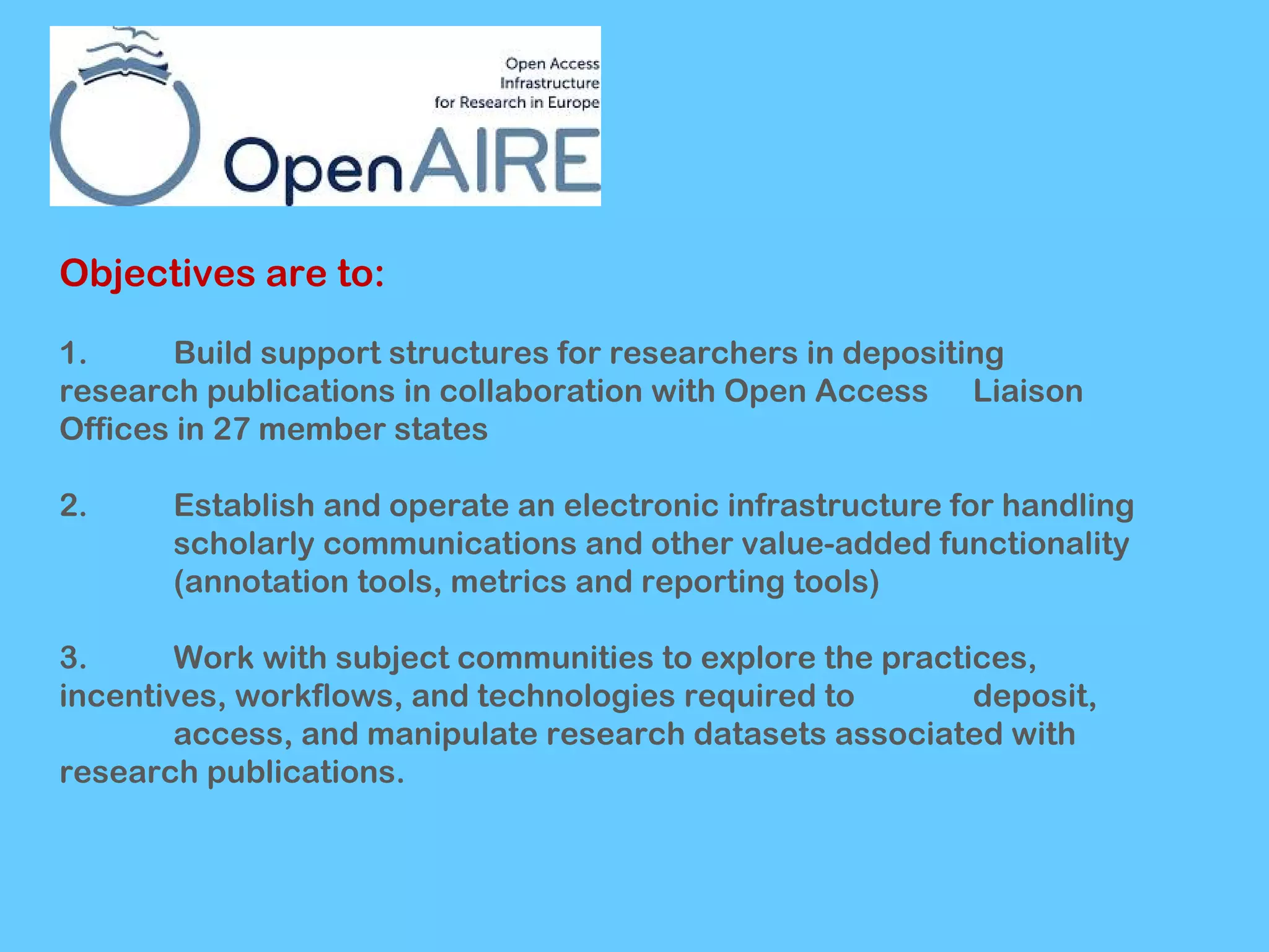 Objectives are to:
1.
Build support structures for researchers in depositing
research publications in collaboration with Open Access Liaison
Offices in 27 member states
2.

Establish and operate an electronic infrastructure for handling
scholarly communications and other value-added functionality
(annotation tools, metrics and reporting tools)

3.
Work with subject communities to explore the practices,
incentives, workflows, and technologies required to
deposit,
access, and manipulate research datasets associated with
research publications.

 