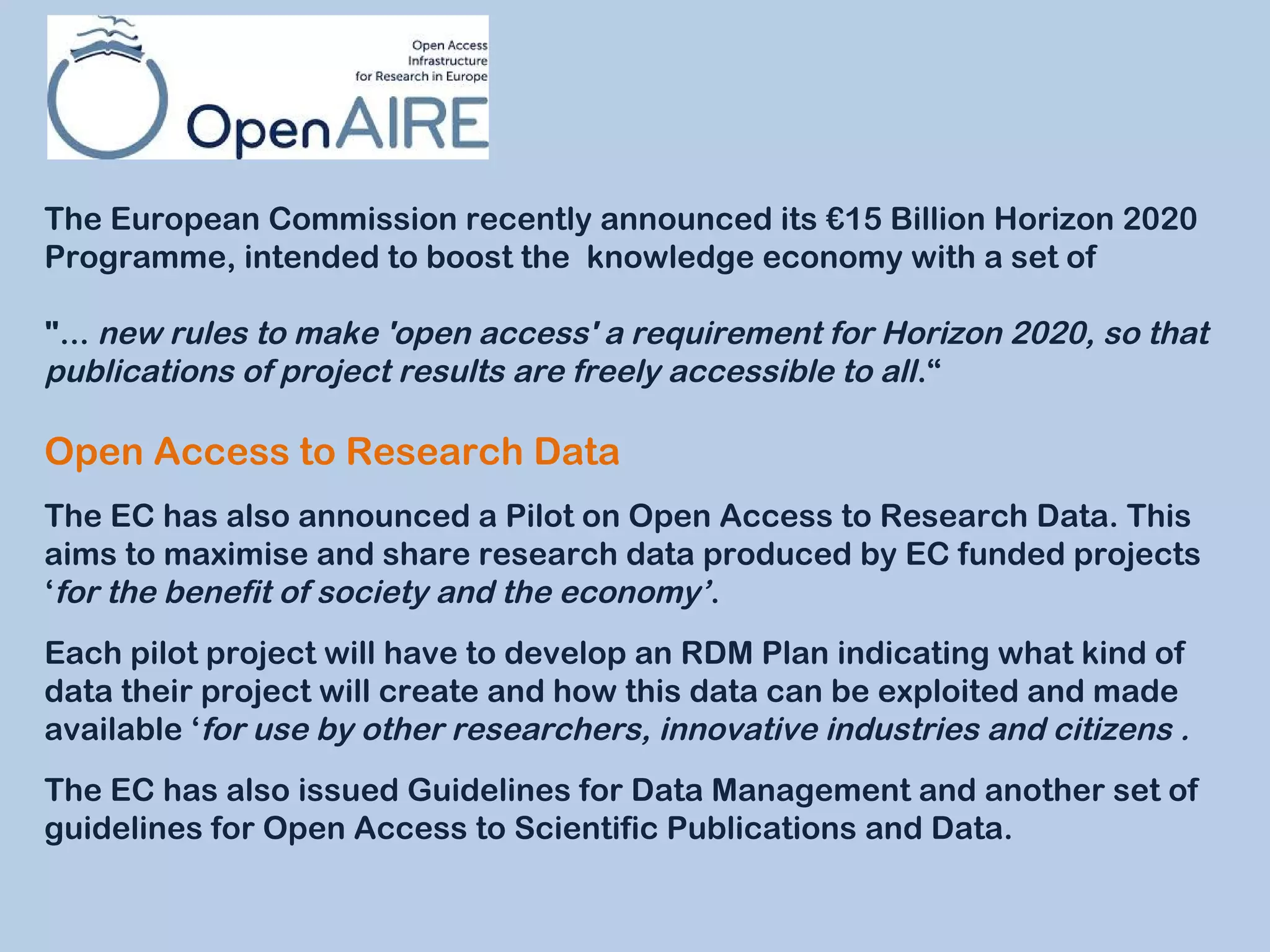 The European Commission recently announced its €15 Billion Horizon 2020
Programme, intended to boost the  knowledge economy with a set of
"... new rules to make 'open access' a requirement for Horizon 2020, so that
publications of project results are freely accessible to all .“

Open Access to Research Data
The EC has also announced a Pilot on Open Access to Research Data. This
aims to maximise and share research data produced by EC funded projects
‘for the benefit of society and the economy’.
Each pilot project will have to develop an RDM Plan indicating what kind of
data their project will create and how this data can be exploited and made
available ‘for use by other researchers, innovative industries and citizens .
The EC has also issued Guidelines for Data Management and another set of
guidelines for Open Access to Scientific Publications and Data.

 