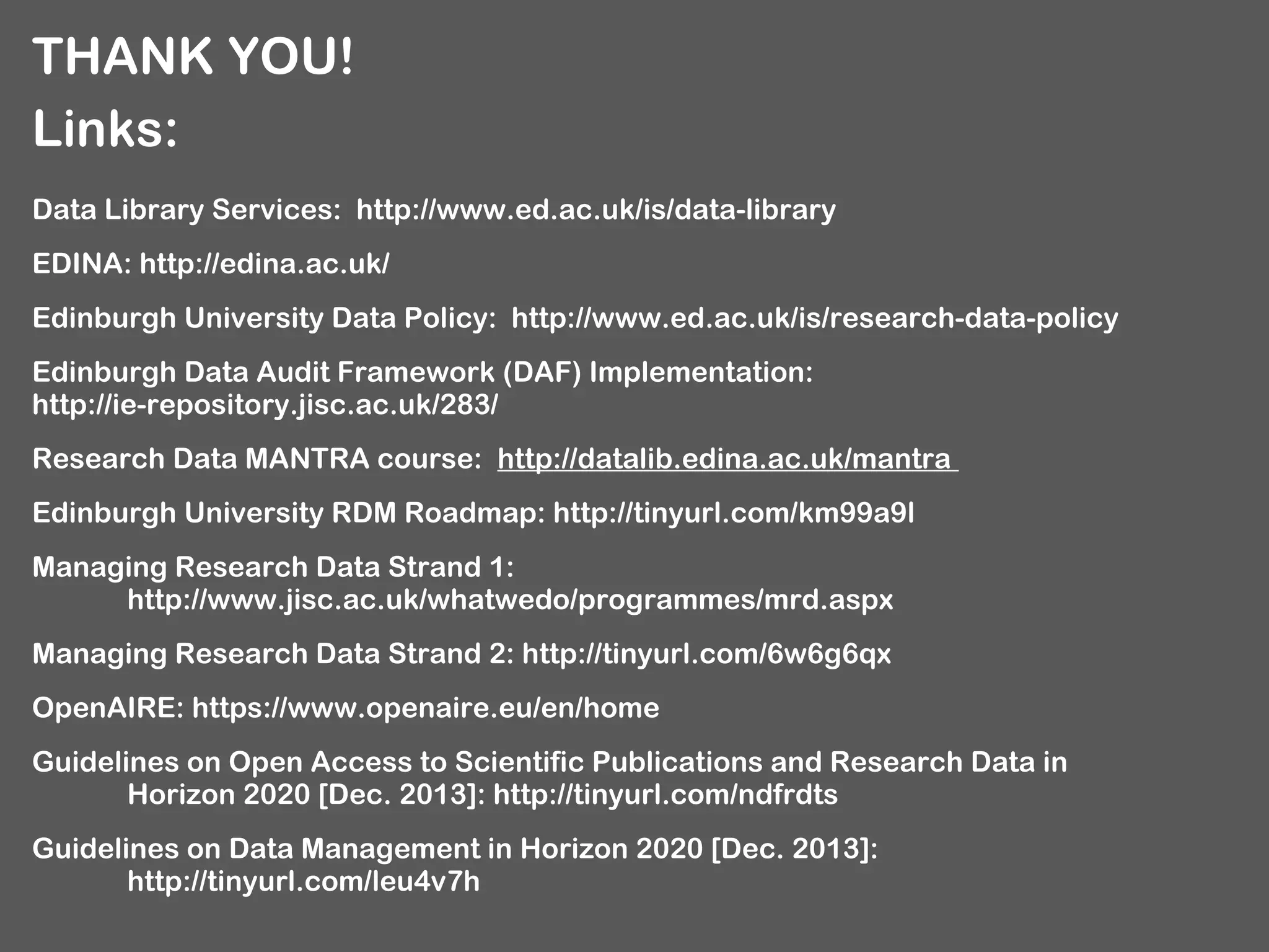 THANK YOU!
Links:
Data Library Services: http://www.ed.ac.uk/is/data-library
EDINA: http://edina.ac.uk/
Edinburgh University Data Policy: http://www.ed.ac.uk/is/research-data-policy
Edinburgh Data Audit Framework (DAF) Implementation:
http://ie-repository.jisc.ac.uk/283/
Research Data MANTRA course: http://datalib.edina.ac.uk/mantra
Edinburgh University RDM Roadmap: http://tinyurl.com/km99a9l
Managing Research Data Strand 1:
http://www.jisc.ac.uk/whatwedo/programmes/mrd.aspx
Managing Research Data Strand 2: http://tinyurl.com/6w6g6qx
OpenAIRE: https://www.openaire.eu/en/home
Guidelines on Open Access to Scientific Publications and Research Data in
Horizon 2020 [Dec. 2013]: http://tinyurl.com/ndfrdts
Guidelines on Data Management in Horizon 2020 [Dec. 2013]:
http://tinyurl.com/leu4v7h

 