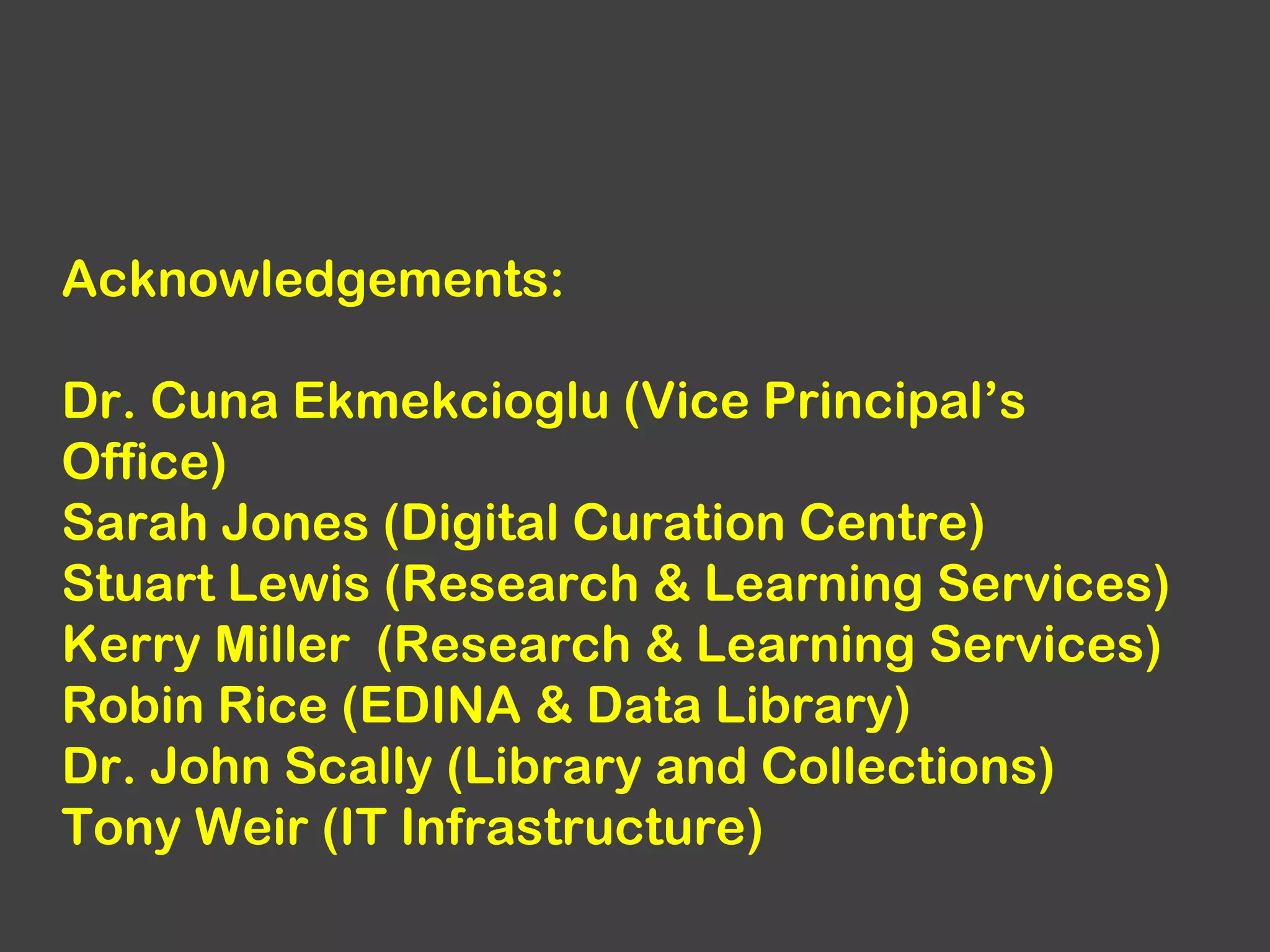 Acknowledgements:
Dr. Cuna Ekmekcioglu (Vice Principal’s
Office)
Sarah Jones (Digital Curation Centre)
Stuart Lewis (Research & Learning Services)
Kerry Miller (Research & Learning Services)
Robin Rice (EDINA & Data Library)
Dr. John Scally (Library and Collections)
Tony Weir (IT Infrastructure)

 