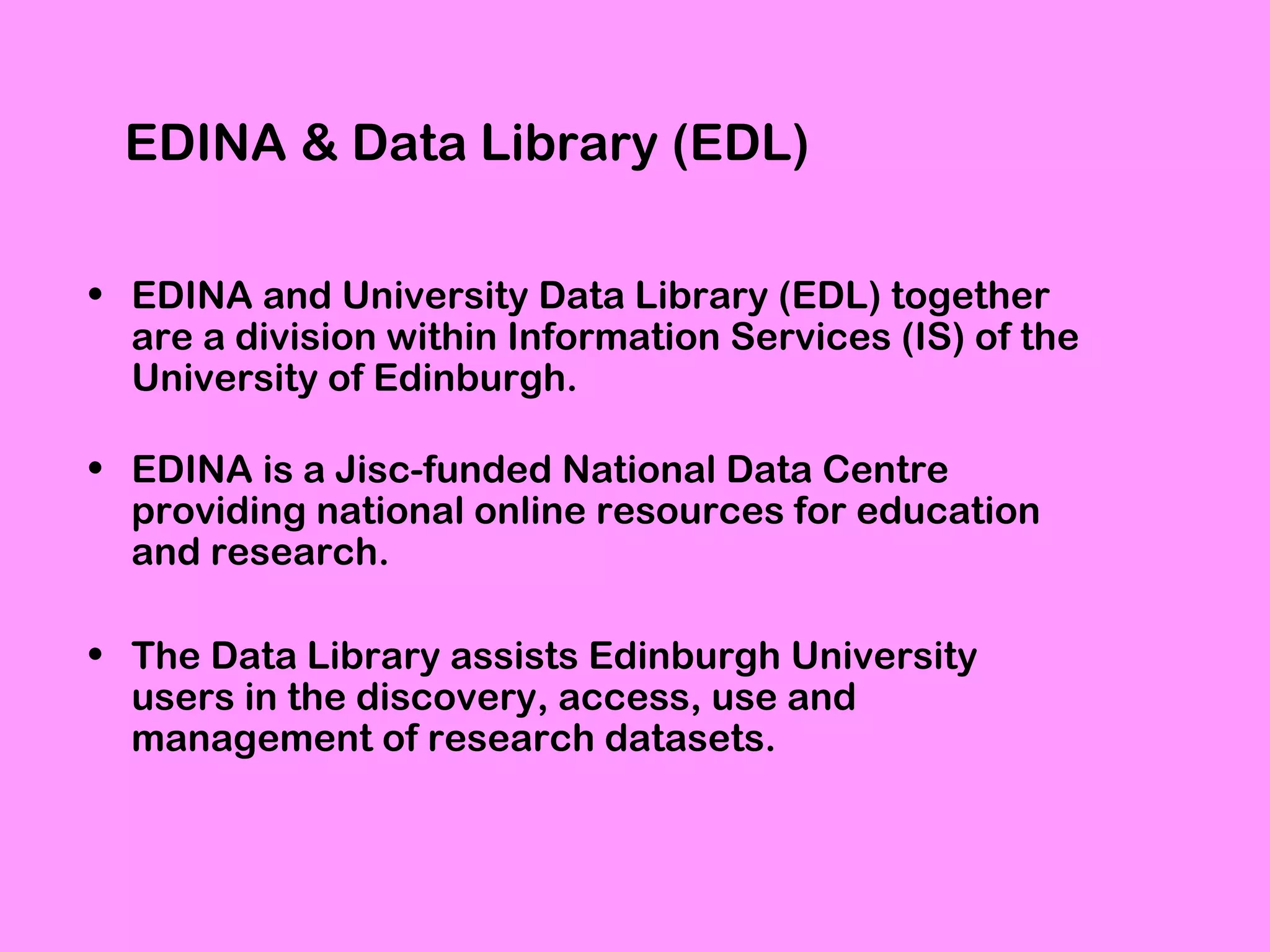 EDINA & Data Library (EDL)
• EDINA and University Data Library (EDL) together
are a division within Information Services (IS) of the
University of Edinburgh.
• EDINA is a Jisc-funded National Data Centre
providing national online resources for education
and research.
• The Data Library assists Edinburgh University
users in the discovery, access, use and
management of research datasets.

 