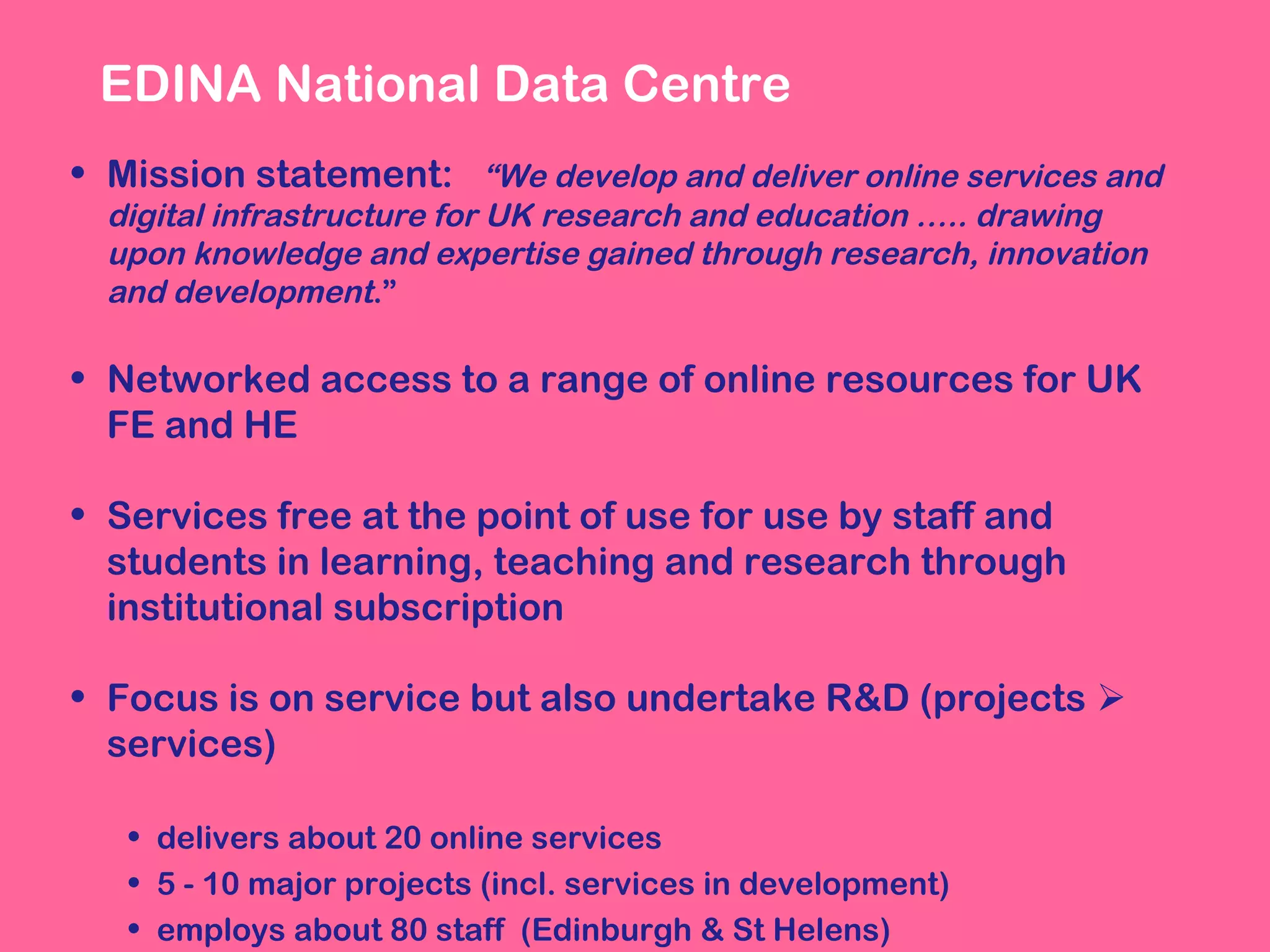 EDINA National Data Centre
• Mission statement: “We develop and deliver online services and
digital infrastructure for UK research and education ….. drawing
upon knowledge and expertise gained through research, innovation
and development.”

• Networked access to a range of online resources for UK
FE and HE
• Services free at the point of use for use by staff and
students in learning, teaching and research through
institutional subscription
• Focus is on service but also undertake R&D (projects 
services)
• delivers about 20 online services
• 5 - 10 major projects (incl. services in development)
• employs about 80 staff (Edinburgh & St Helens)

 
