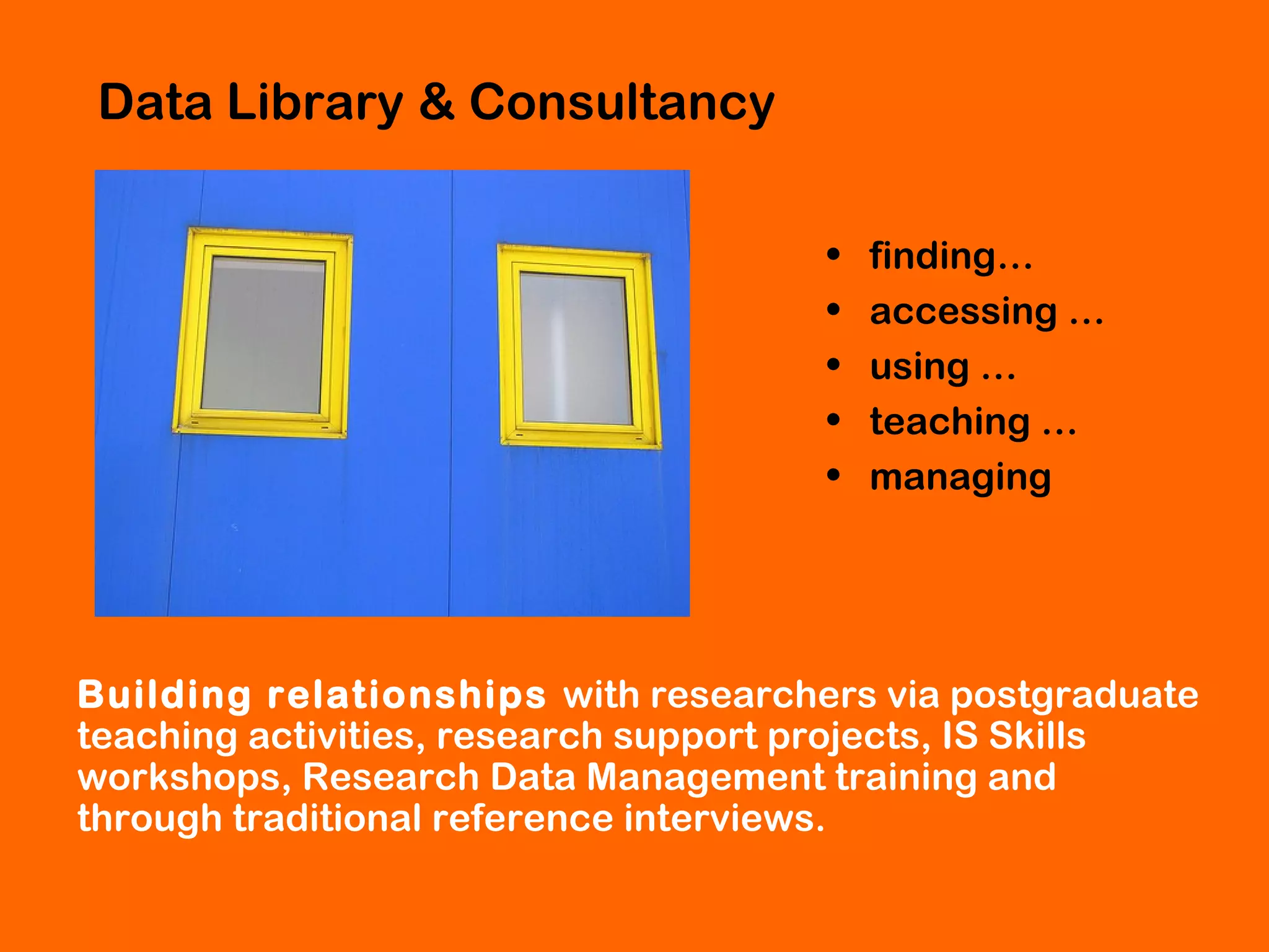 Data Library & Consultancy
•
•
•
•
•

finding…
accessing …
using …
teaching …
managing

Building relationships with researchers via postgraduate
teaching activities, research support projects, IS Skills
workshops, Research Data Management training and
through traditional reference interviews.

 