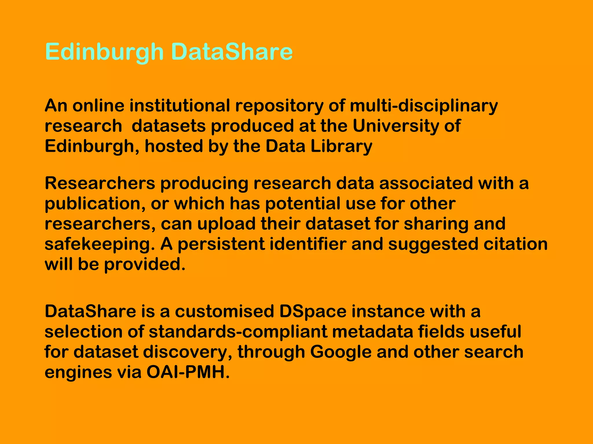 Edinburgh DataShare
An online institutional repository of multi-disciplinary
research datasets produced at the University of
Edinburgh, hosted by the Data Library
Researchers producing research data associated with a
publication, or which has potential use for other
researchers, can upload their dataset for sharing and
safekeeping. A persistent identifier and suggested citation
will be provided.
DataShare is a customised DSpace instance with a
selection of standards-compliant metadata fields useful
for dataset discovery, through Google and other search
engines via OAI-PMH.

 