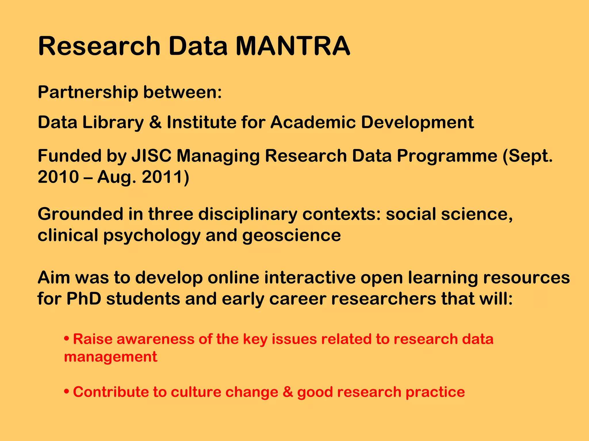 Research Data MANTRA
Partnership between:
Data Library & Institute for Academic Development
Funded by JISC Managing Research Data Programme (Sept.
2010 – Aug. 2011)
Grounded in three disciplinary contexts: social science,
clinical psychology and geoscience
Aim was to develop online interactive open learning resources
for PhD students and early career researchers that will:
• Raise awareness of the key issues related to research data
management
• Contribute to culture change & good research practice

 