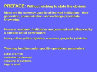 PREFACE: Without wishing to state the obvious
Ideas are the currency used by all learned institutions - their
generation, communication, and exchange precipitate
knowledge.
However academic institutions are governed and influenced by
a complex set of contributors:
history, culture, politics, legislation, economics, geography, jurisdiction

They may function under specific operational parameters:
public or private
centralized or devolved
vocational or academic
large or small

 