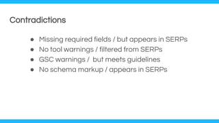 Contradictions
● Missing required fields / but appears in SERPs
● No tool warnings / filtered from SERPs
● GSC warnings / but meets guidelines
● No schema markup / appears in SERPs
 