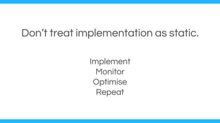 Don’t treat implementation as static.
Implement
Monitor
Optimise
Repeat
 