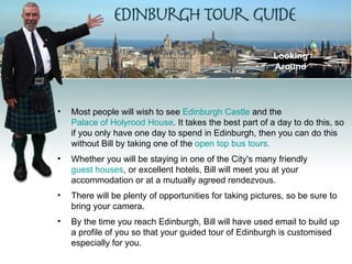 Looking
                                                          Around




•   Most people will wish to see Edinburgh Castle and the
    Palace of Holyrood House. It takes the best part of a day to do this, so
    if you only have one day to spend in Edinburgh, then you can do this
    without Bill by taking one of the open top bus tours.
•   Whether you will be staying in one of the City's many friendly
    guest houses, or excellent hotels, Bill will meet you at your
    accommodation or at a mutually agreed rendezvous.
•   There will be plenty of opportunities for taking pictures, so be sure to
    bring your camera.
•   By the time you reach Edinburgh, Bill will have used email to build up
    a profile of you so that your guided tour of Edinburgh is customised
    especially for you.
 