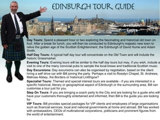 Available
                                                                         Tours

Day Tours: Spend a pleasant hour or two exploring the fascinating and historical old town on
foot. After a break for lunch, you will then be conducted to Edinburgh's majestic new town to
relive the golden age of the Scottish Enlightenment, the Edinburgh of David Hume and Adam
Smith.
Half Day Tours: A typical half day tour will concentrate on the Old Town and will include the
historic Grassmarket.
Evening Tours: Evening tours will be similar to the half day tours but may, if you wish, include a
visit to one of the many convivial pubs to sample the local brews and traditional Scottish music.
Day Excursions: Day excursions can also be organised by negotiation, based on the client
hiring a self drive car with Bill joining the party. Perhaps a visit to Rosslyn Chapel, St. Andrews,
Melrose Abbey, the Borders or historical Linlithgow?
Specialist Tours: Themed and special interest tours are available - if you are interested in a
specific historical, literary or geographical aspect of Edinburgh or the surrounding area, Bill can
customise a tour just for you.
Step On Tours: If you are bringing a coach party to the City and are looking for a guide who will
have your customers thoroughly entertained and informed, then Bill is the guide you are looking
for.
VIP Tours: Bill provides special packages for VIP clients and employees of large organisations
such as financial services, local and national governments at home and abroad. Bill has worked
with ambassadors, CEOs of multinational corporations, politicians and prominent figures from
the world of entertainment.
 