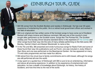About Your
                                                                      Guide


Bill Hill comes from the Scottish Borders and resides in Edinburgh. He has over 40 years
experience of entertaining the public. He is a retired local government officer and worked in
the field of education.
Bill is an original and has written some of the funniest songs to have come out of Scotland.
Backed with sharp incisive and hilarious comment, Bill was one of the country's most
sought after performers on the Scottish scene. Songs like The Portree Kid, The Scottish
Holiday and The Sunday Driver became standard items in the repertoire of The Corries and
other songs found their way into the acts of many artistes performing on the folk scene; Bill
Barclay, Hamish Imlach and Alastair Macdonald, to name a few.
In the 70s and 80s, Bill presented and wrote humourous songs for Radio Forth and some of
these found their way into publications such as Punch, one was included in Jocky Wilson's
Own Story and one was performed on the Beechgrove Garden. He has appeared on many
TV and radio programmes and has made four albums.
Bill retired from the circuit due to family commitments and is still missed, although his songs
are still performed all over the world.
A day spent on a guided tour of Edinburgh with Bill is sure to be an entertaining, informative
and above all amusing experience. In addition to his experience of entertainment and
education, he has a wealth of knowledge about Edinburgh, its history, the history of
Scotland, and how this links to the rest of the world.
 