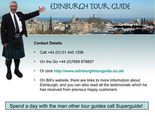 Getting in
                                                            Touch!


          Contact Details

          •   Call +44 (0)131 445 1296

          •   On the Go +44 (0)7899 878857

          •   Or click http://www.edinburghtourguide.co.uk/

          •   On Bill’s website, there are links to more information about
              Edinburgh, and you can also read all the testimonials which he
              has received from previous happy customers.



Spend a day with the man other tour guides call Superguide!
 