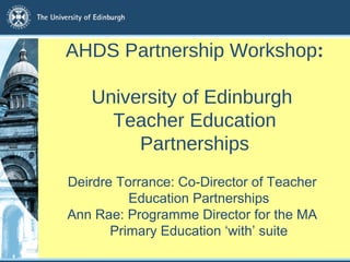 AHDS Partnership Workshop: 
University of Edinburgh 
Teacher Education 
Partnerships 
Deirdre Torrance: Co-Director of Teacher 
Education Partnerships 
Ann Rae: Programme Director for the MA 
Primary Education ‘with’ suite 
 