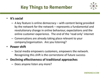 Key Things to RememberIt’s socialA key feature is online democracy – with content being provided by the network for the network – represents a fundamental and revolutionary change in online behaviour, expectations and the online customer experience.  The end of the ‘read only’ internetConversations are already taking place relevant to your company/organisation.  Are you listening?Power shiftSocial media empowers customers, empowers the network. Recognizing this shift is the cornerstone of future success Declining effectiveness of traditional approaches Does anyone listen any more?