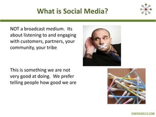 What is Social Media?NOT a broadcast medium.  Its about listening to and engaging with customers, partners, your community, your tribe This is something we are not very good at doing.  We prefer telling people how good we are